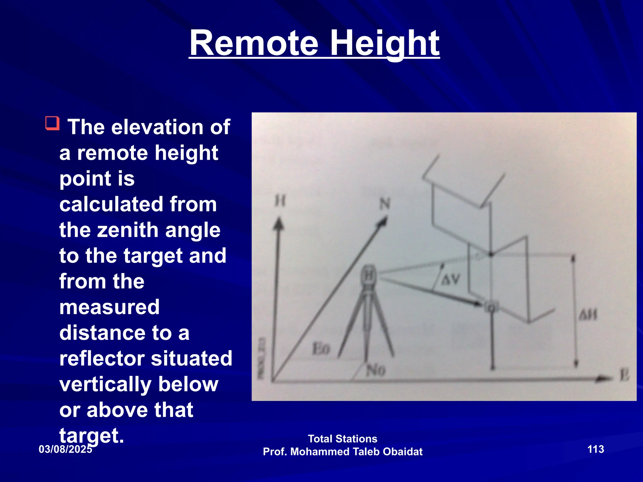 Total Stations
Prof. Mohammed Taleb Obaidat
03/08/2025 113
Remote Height
 The elevation of
a remote height
point is
calculated from
the zenith angle
to the target and
from the
measured
distance to a
reflector situated
vertically below
or above that
target.
 