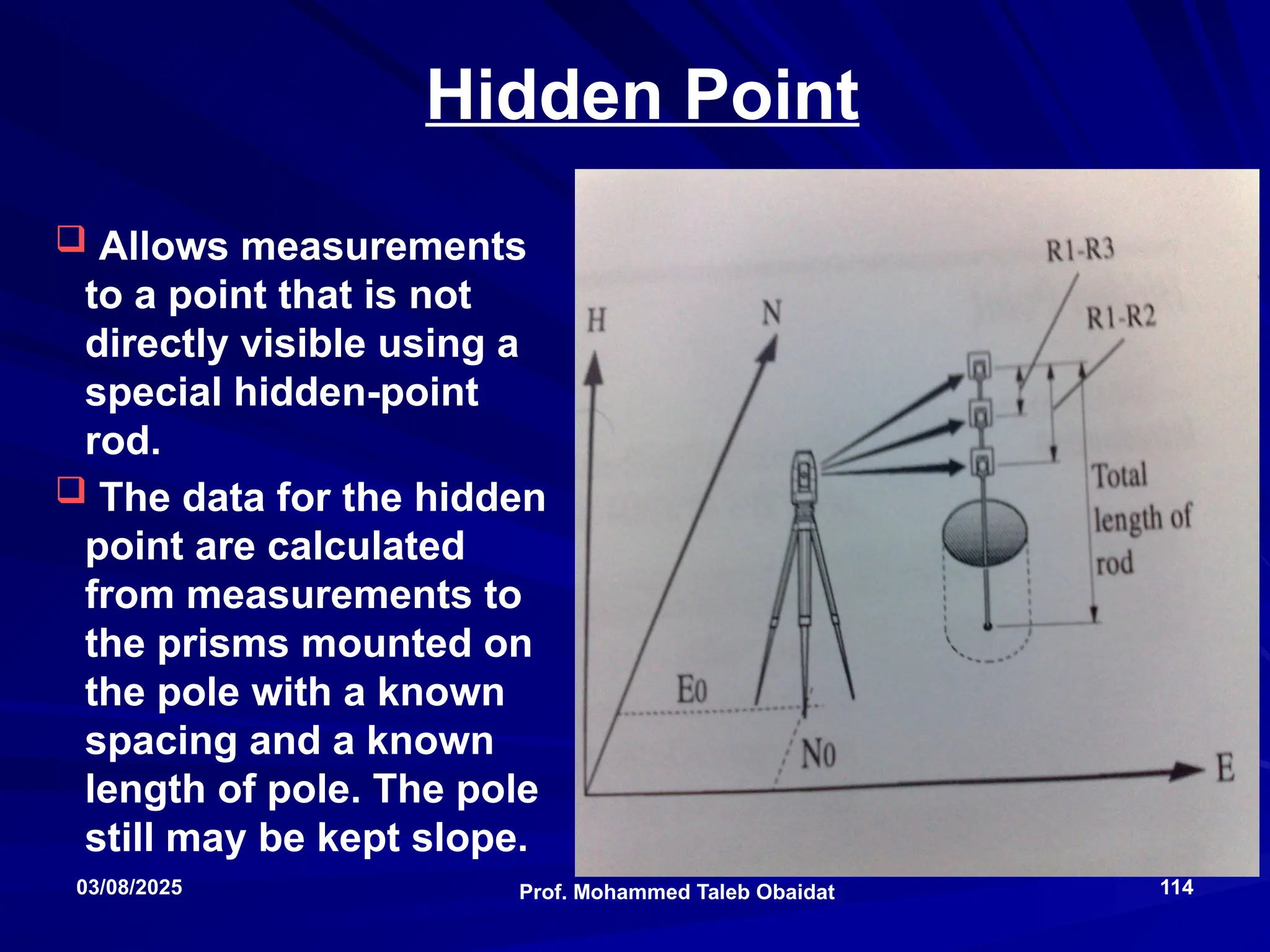 Total Stations
Prof. Mohammed Taleb Obaidat
03/08/2025 114
Hidden Point
 Allows measurements
to a point that is not
directly visible using a
special hidden-point
rod.
 The data for the hidden
point are calculated
from measurements to
the prisms mounted on
the pole with a known
spacing and a known
length of pole. The pole
still may be kept slope.
 