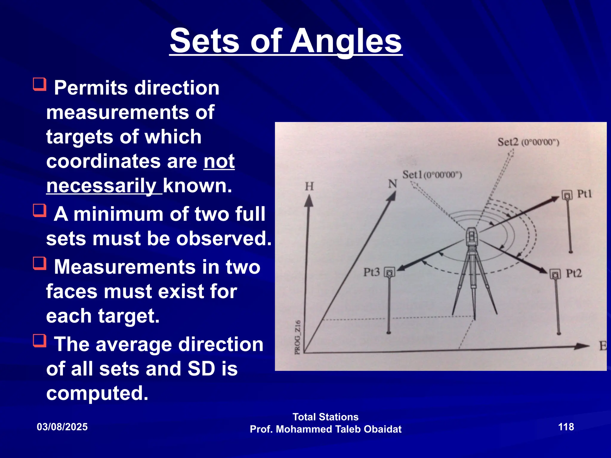 Total Stations
Prof. Mohammed Taleb Obaidat
03/08/2025 118
Sets of Angles
 Permits direction
measurements of
targets of which
coordinates are not
necessarily known.
 A minimum of two full
sets must be observed.
 Measurements in two
faces must exist for
each target.
 The average direction
of all sets and SD is
computed.
 