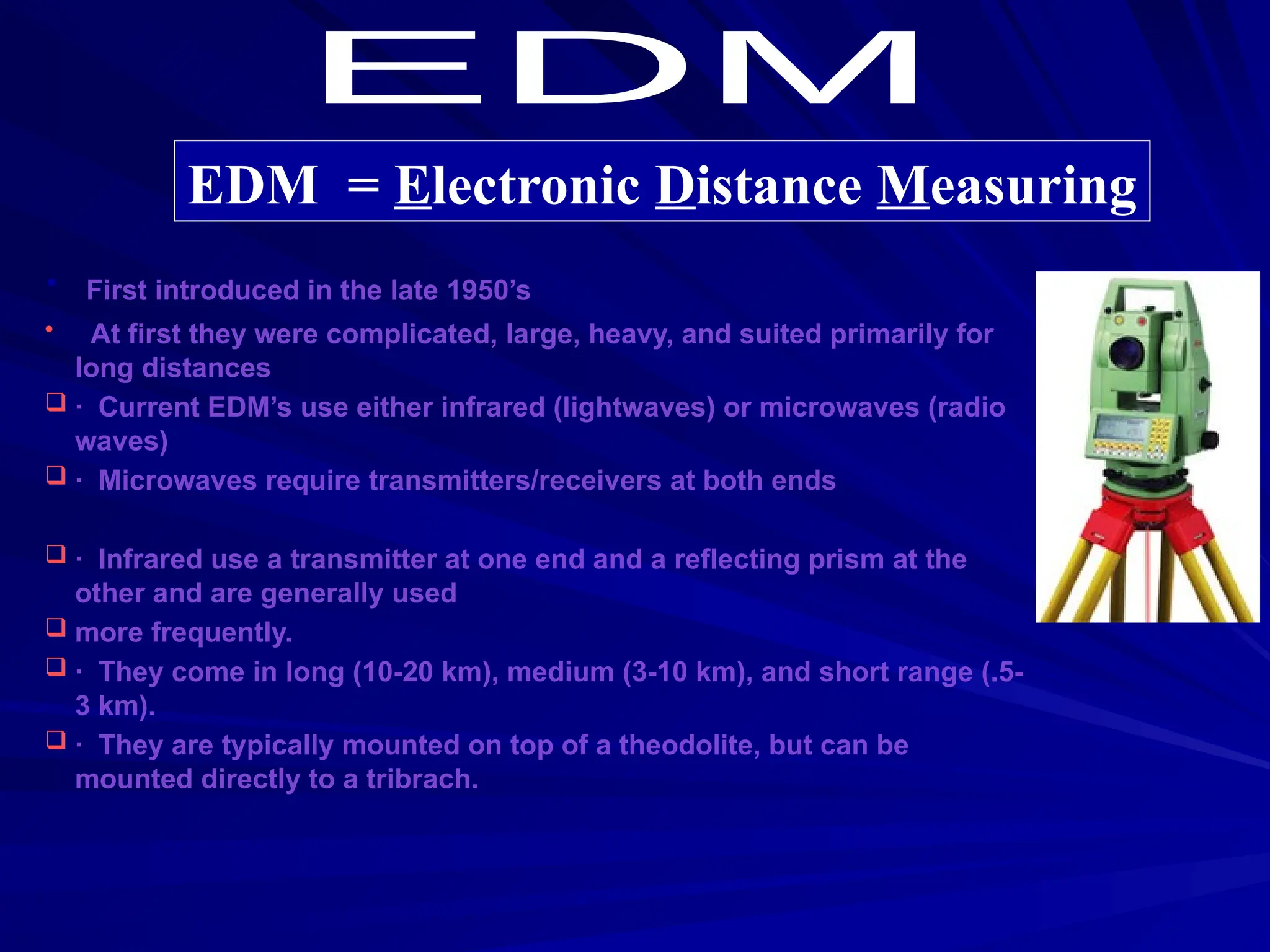· First introduced in the late 1950’s
• At first they were complicated, large, heavy, and suited primarily for
long distances
 · Current EDM’s use either infrared (lightwaves) or microwaves (radio
waves)
 · Microwaves require transmitters/receivers at both ends
 · Infrared use a transmitter at one end and a reflecting prism at the
other and are generally used
 more frequently.
 · They come in long (10-20 km), medium (3-10 km), and short range (.5-
3 km).
 · They are typically mounted on top of a theodolite, but can be
mounted directly to a tribrach.
EDM = Electronic Distance Measuring
 