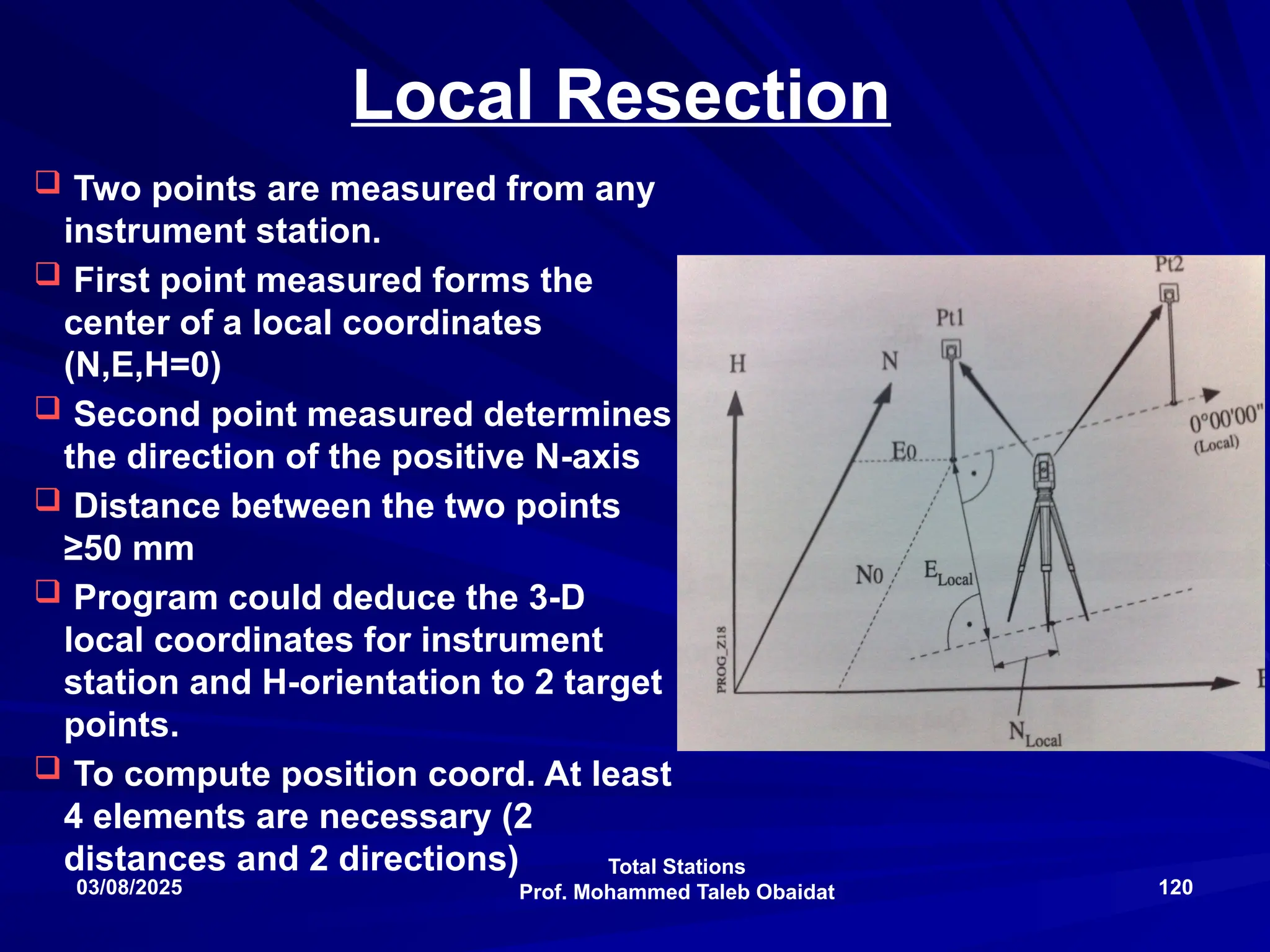 Total Stations
Prof. Mohammed Taleb Obaidat
03/08/2025 120
Local Resection
 Two points are measured from any
instrument station.
 First point measured forms the
center of a local coordinates
(N,E,H=0)
 Second point measured determines
the direction of the positive N-axis
 Distance between the two points
≥50 mm
 Program could deduce the 3-D
local coordinates for instrument
station and H-orientation to 2 target
points.
 To compute position coord. At least
4 elements are necessary (2
distances and 2 directions)
 