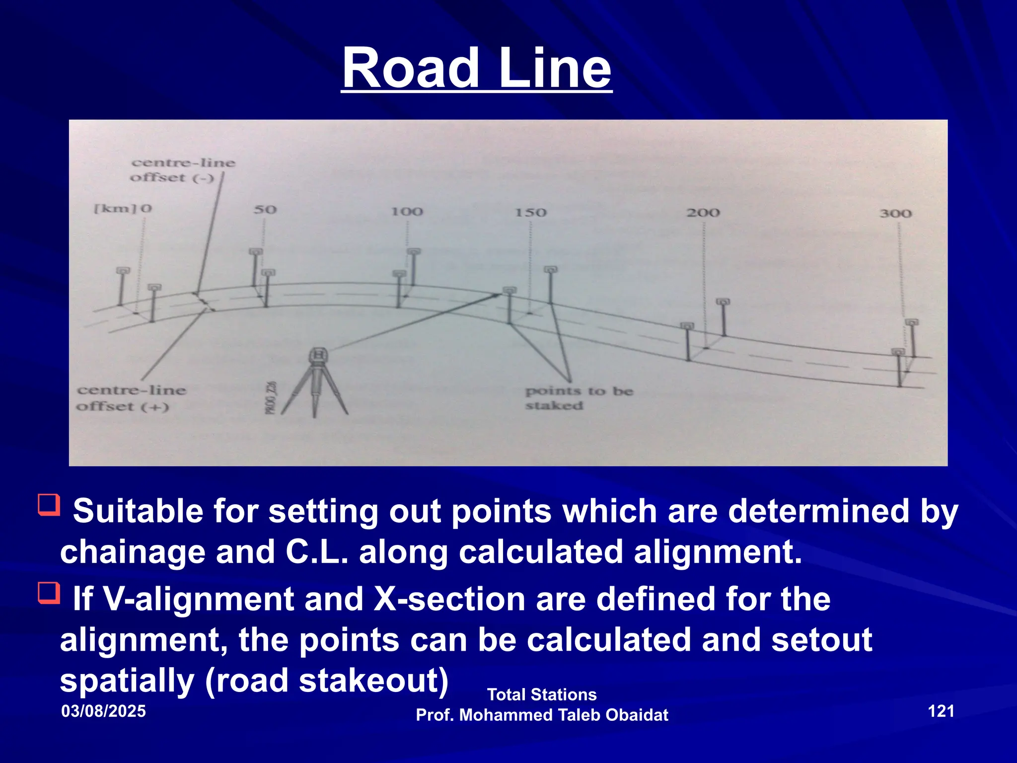 Total Stations
Prof. Mohammed Taleb Obaidat
03/08/2025 121
Road Line
 Suitable for setting out points which are determined by
chainage and C.L. along calculated alignment.
 If V-alignment and X-section are defined for the
alignment, the points can be calculated and setout
spatially (road stakeout)
 