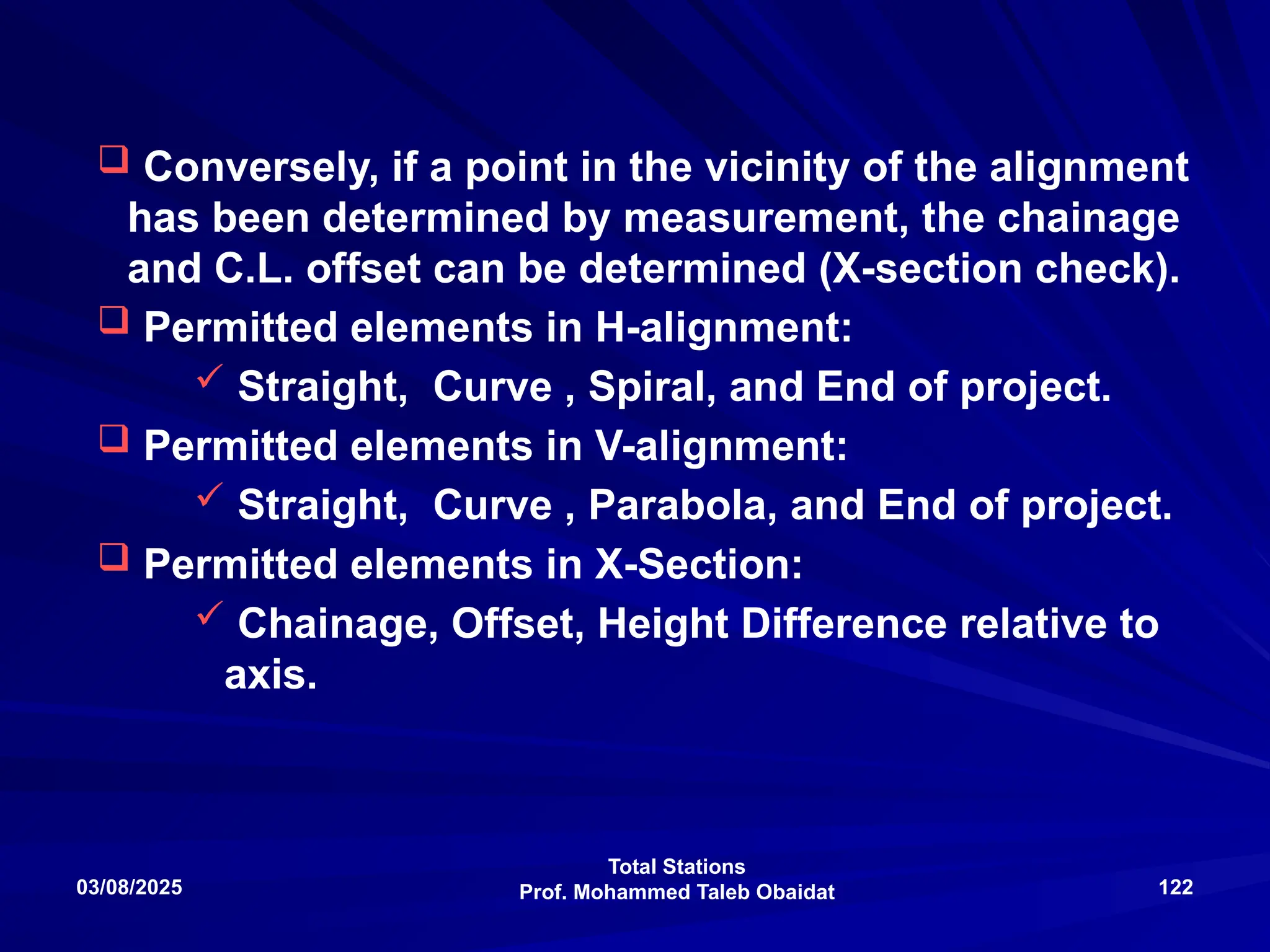 Total Stations
Prof. Mohammed Taleb Obaidat
03/08/2025 122
 Conversely, if a point in the vicinity of the alignment
has been determined by measurement, the chainage
and C.L. offset can be determined (X-section check).
 Permitted elements in H-alignment:
 Straight, Curve , Spiral, and End of project.
 Permitted elements in V-alignment:
 Straight, Curve , Parabola, and End of project.
 Permitted elements in X-Section:
 Chainage, Offset, Height Difference relative to
axis.
 