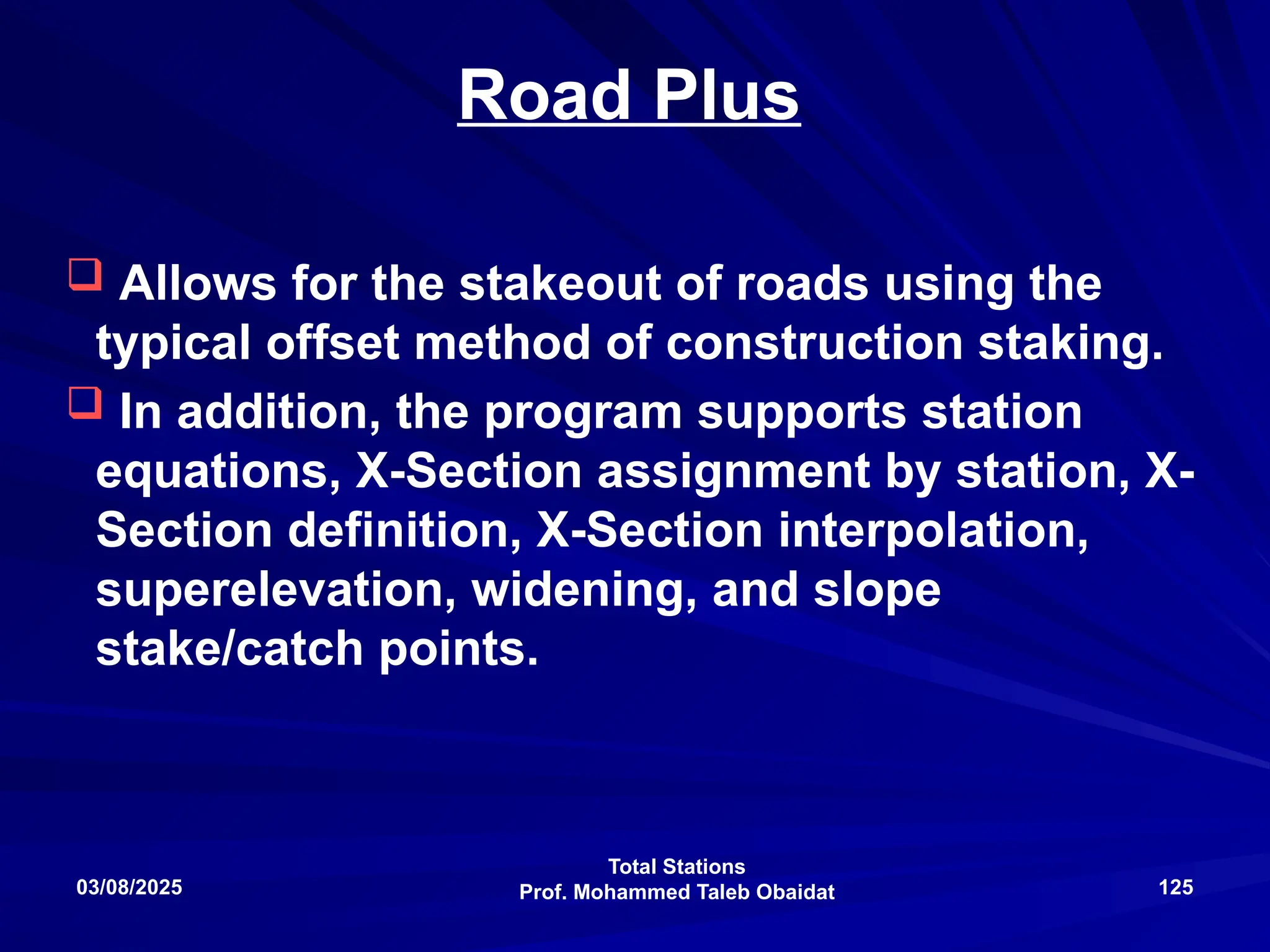 Total Stations
Prof. Mohammed Taleb Obaidat
03/08/2025 125
Road Plus
 Allows for the stakeout of roads using the
typical offset method of construction staking.
 In addition, the program supports station
equations, X-Section assignment by station, X-
Section definition, X-Section interpolation,
superelevation, widening, and slope
stake/catch points.
 