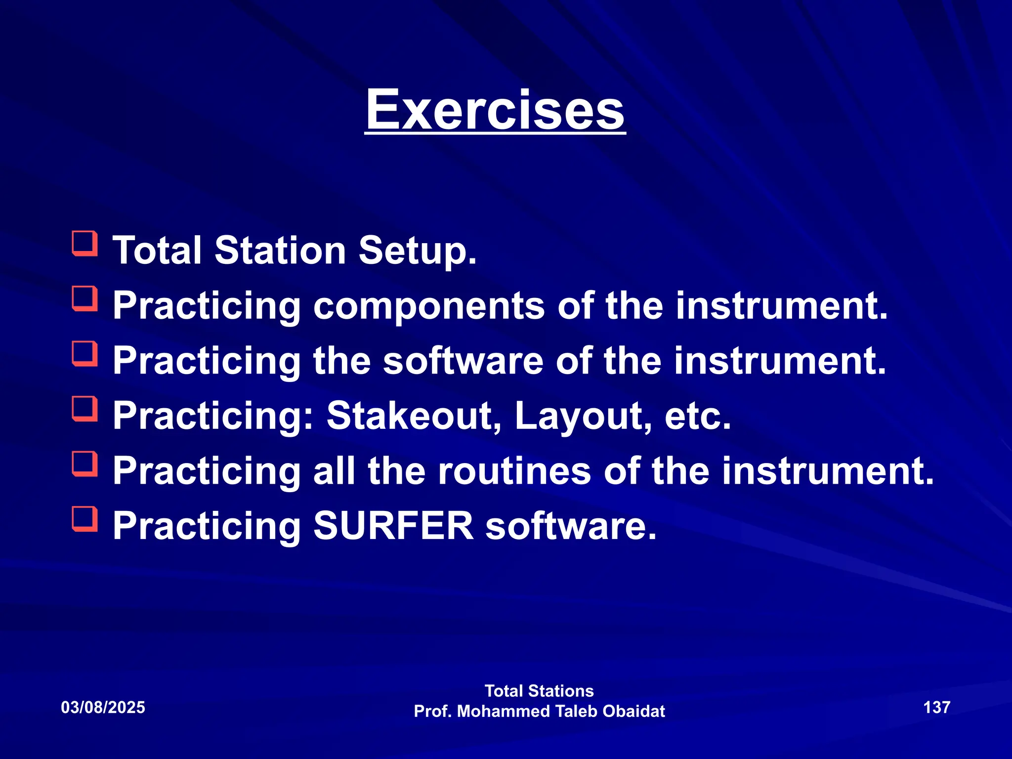 Total Stations
Prof. Mohammed Taleb Obaidat
03/08/2025 137
Exercises
 Total Station Setup.
 Practicing components of the instrument.
 Practicing the software of the instrument.
 Practicing: Stakeout, Layout, etc.
 Practicing all the routines of the instrument.
 Practicing SURFER software.
 