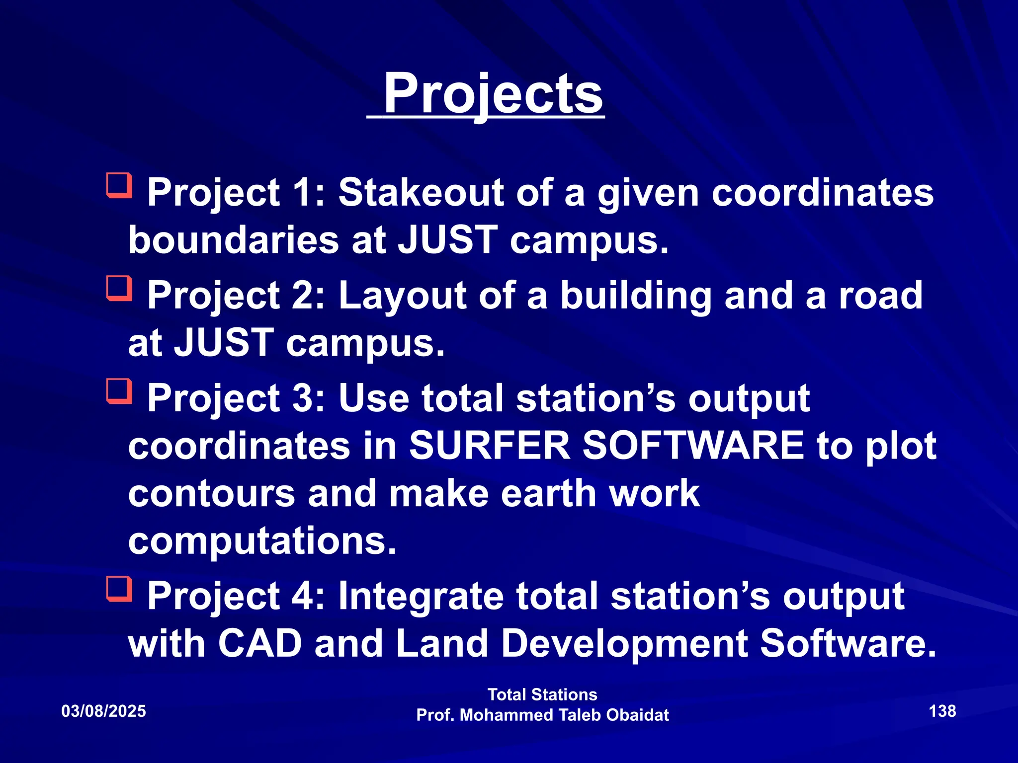 Total Stations
Prof. Mohammed Taleb Obaidat
03/08/2025 138
Projects
 Project 1: Stakeout of a given coordinates
boundaries at JUST campus.
 Project 2: Layout of a building and a road
at JUST campus.
 Project 3: Use total station’s output
coordinates in SURFER SOFTWARE to plot
contours and make earth work
computations.
 Project 4: Integrate total station’s output
with CAD and Land Development Software.
 