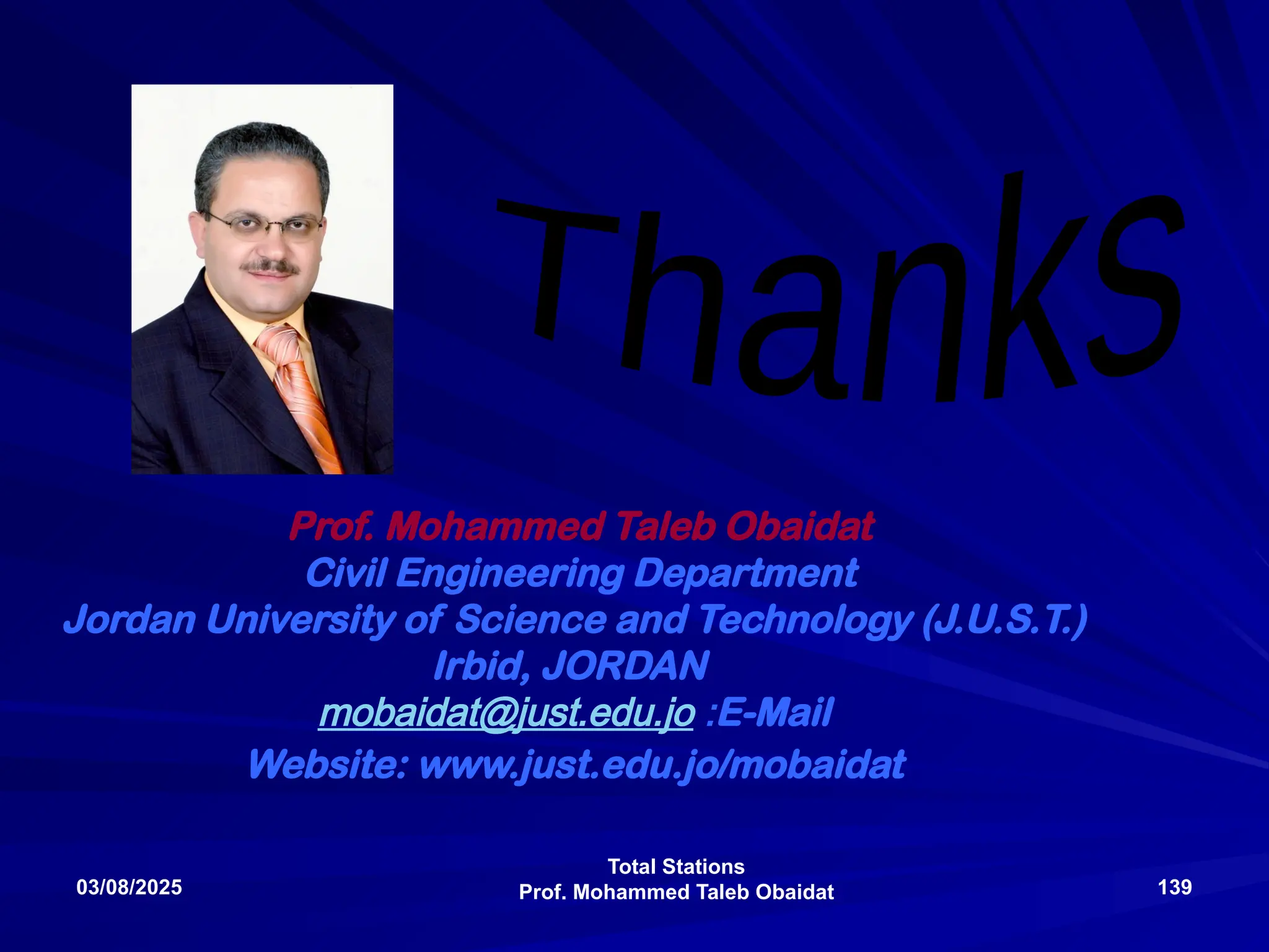 Total Stations
Prof. Mohammed Taleb Obaidat
03/08/2025 139
Prof. Mohammed Taleb Obaidat
Civil Engineering Department
Jordan University of Science and Technology (J.U.S.T.)
Irbid, JORDAN
E-Mail
:
mobaidat@just.edu.jo
Website: www.just.edu.jo/mobaidat
 