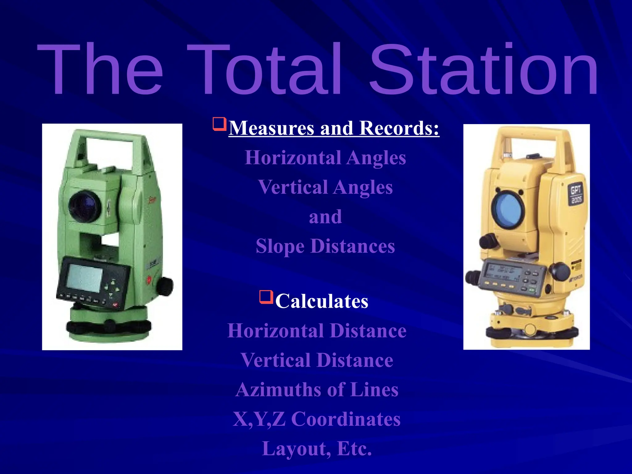 Measures and Records:
Horizontal Angles
Vertical Angles
and
Slope Distances
Calculates:
Horizontal Distance
Vertical Distance
Azimuths of Lines
X,Y,Z Coordinates
Layout, Etc.
 