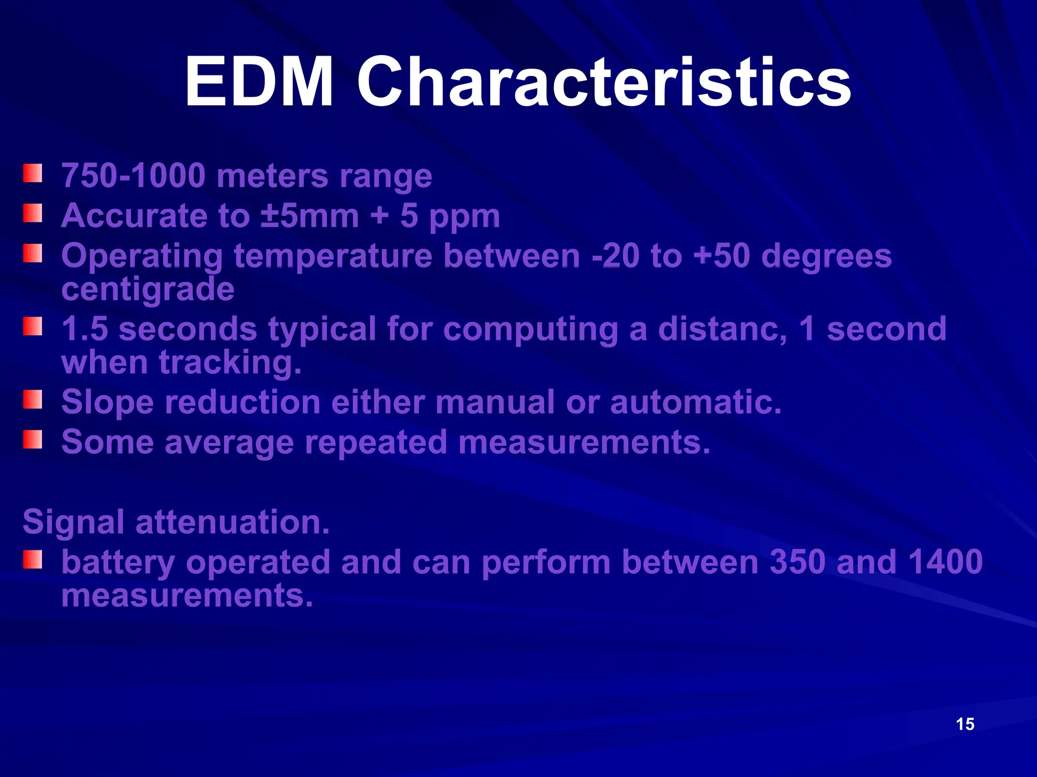15
EDM Characteristics
750-1000 meters range
Accurate to ±5mm + 5 ppm
Operating temperature between -20 to +50 degrees
centigrade
1.5 seconds typical for computing a distanc, 1 second
when tracking.
Slope reduction either manual or automatic.
Some average repeated measurements.
Signal attenuation.
battery operated and can perform between 350 and 1400
measurements.
 