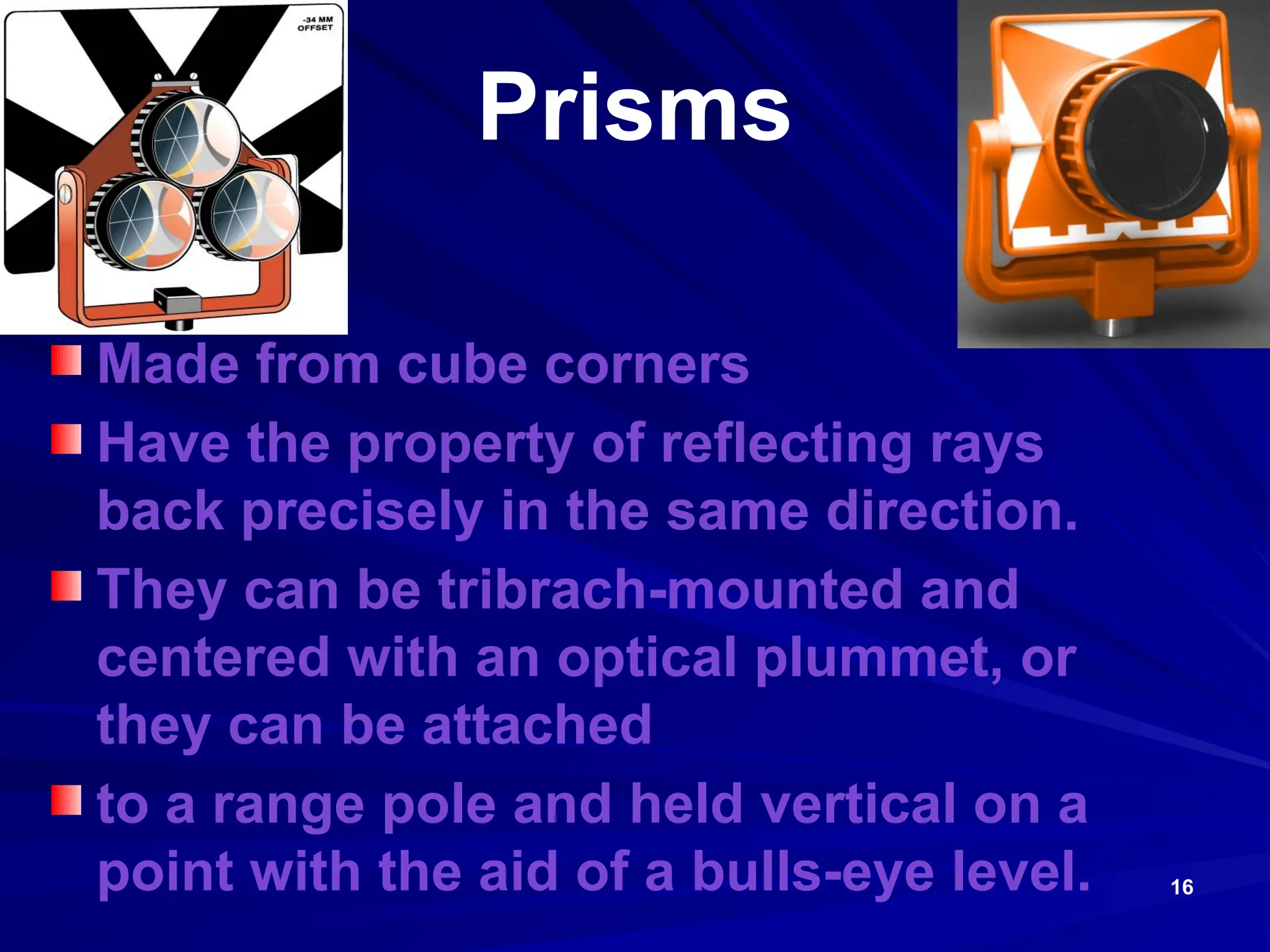 16
Prisms
Made from cube corners
Have the property of reflecting rays
back precisely in the same direction.
They can be tribrach-mounted and
centered with an optical plummet, or
they can be attached
to a range pole and held vertical on a
point with the aid of a bulls-eye level.
 