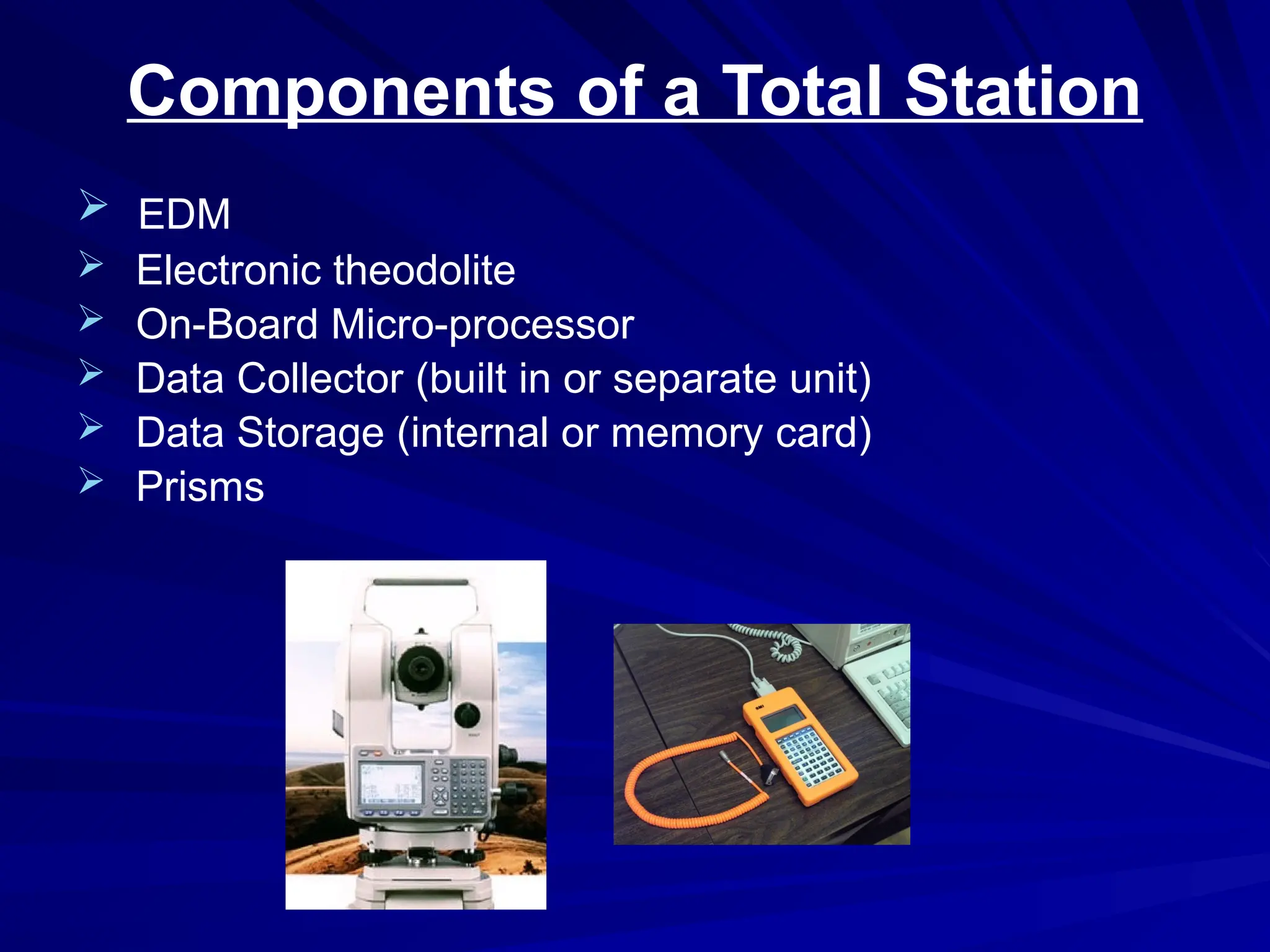 Components of a Total Station
 EDM
 Electronic theodolite
 On-Board Micro-processor
 Data Collector (built in or separate unit)
 Data Storage (internal or memory card)
 Prisms
 