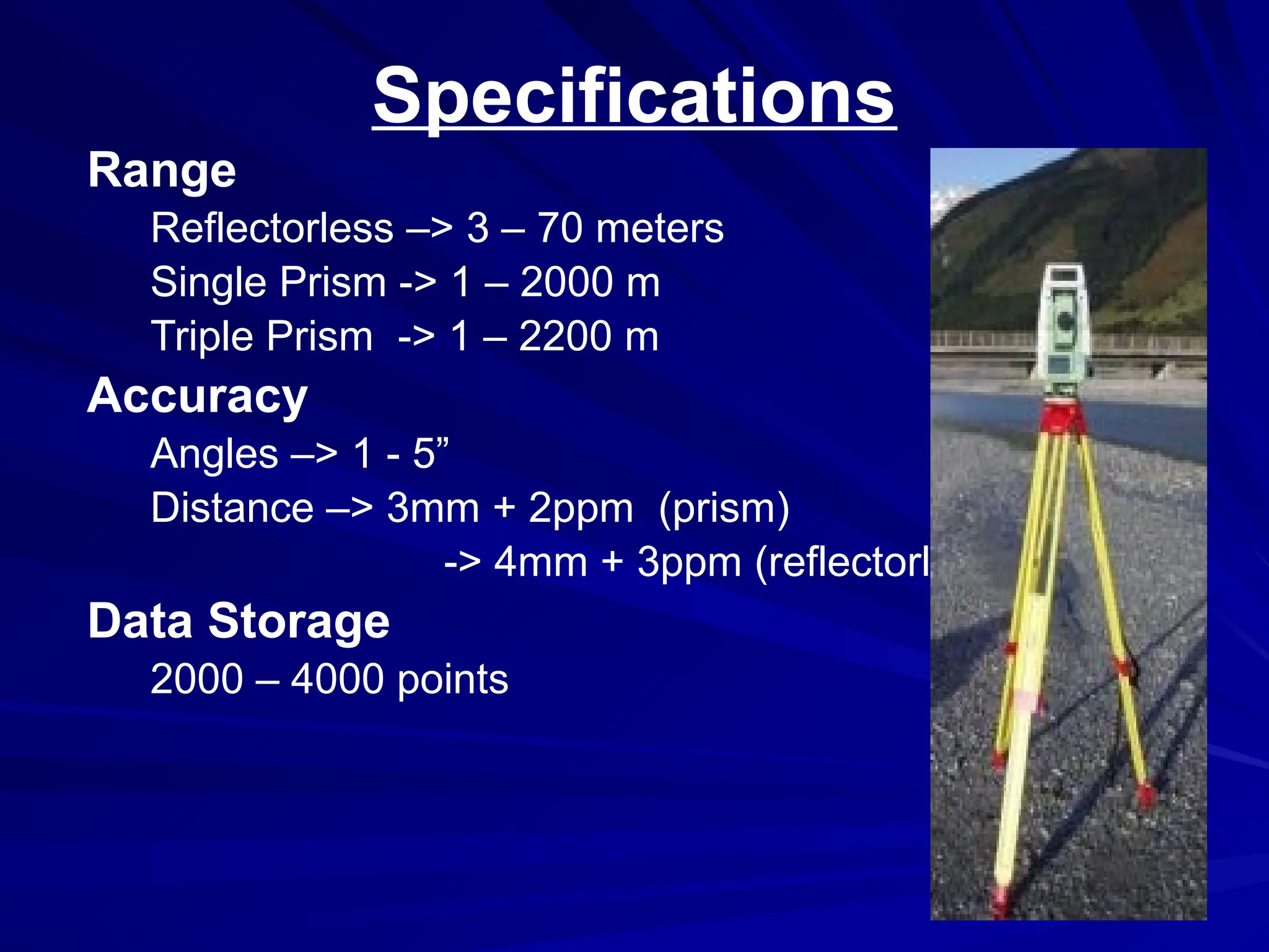 Specifications
Range
Reflectorless –> 3 – 70 meters
Single Prism -> 1 – 2000 m
Triple Prism -> 1 – 2200 m
Accuracy
Angles –> 1 - 5”
Distance –> 3mm + 2ppm (prism)
-> 4mm + 3ppm (reflectorless)
Data Storage
2000 – 4000 points
 