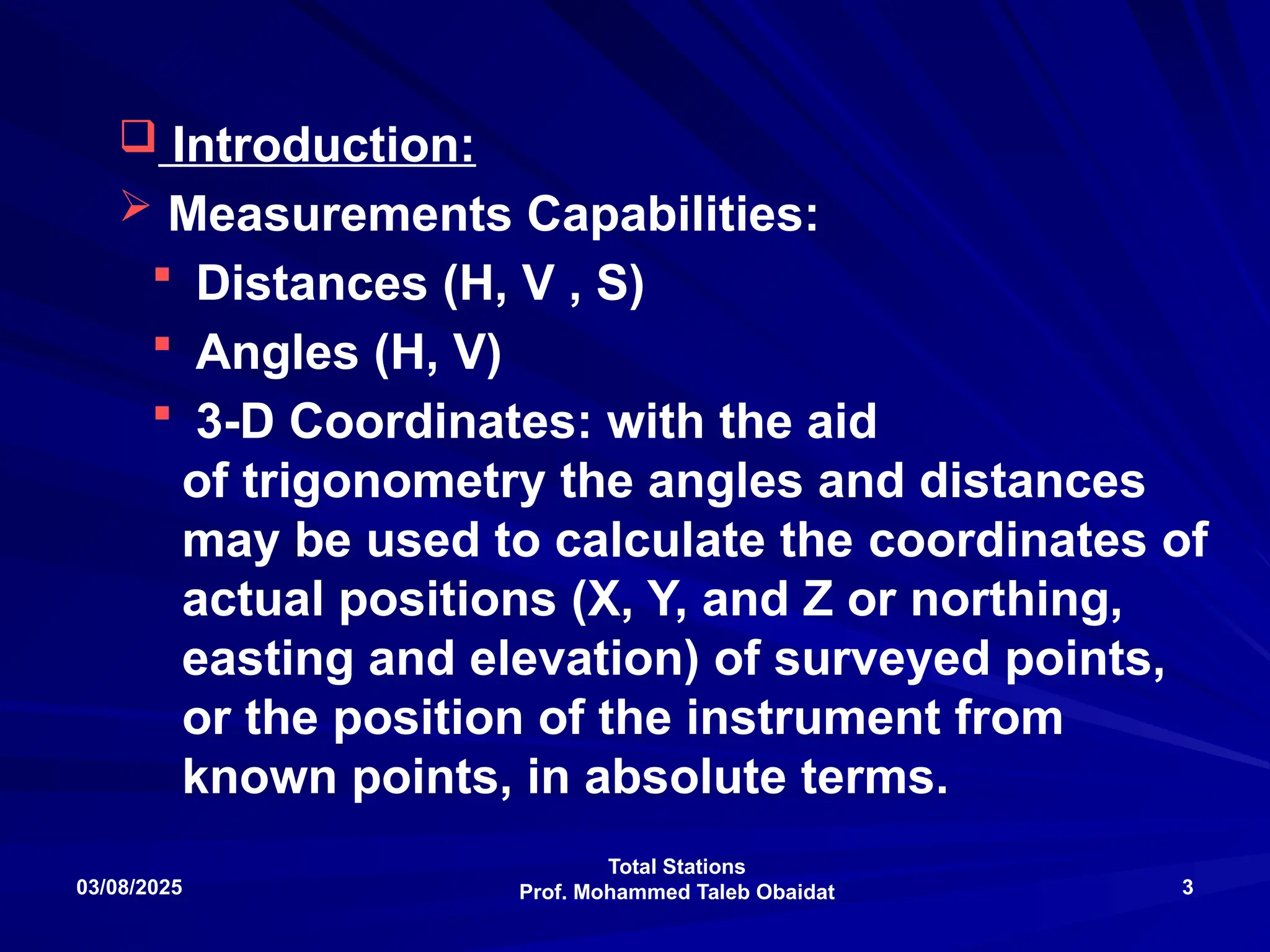 Total Stations
Prof. Mohammed Taleb Obaidat
03/08/2025 3
 Introduction:
 Measurements Capabilities:
 Distances (H, V , S)
 Angles (H, V)
 3-D Coordinates: with the aid
of trigonometry the angles and distances
may be used to calculate the coordinates of
actual positions (X, Y, and Z or northing,
easting and elevation) of surveyed points,
or the position of the instrument from
known points, in absolute terms.
 
