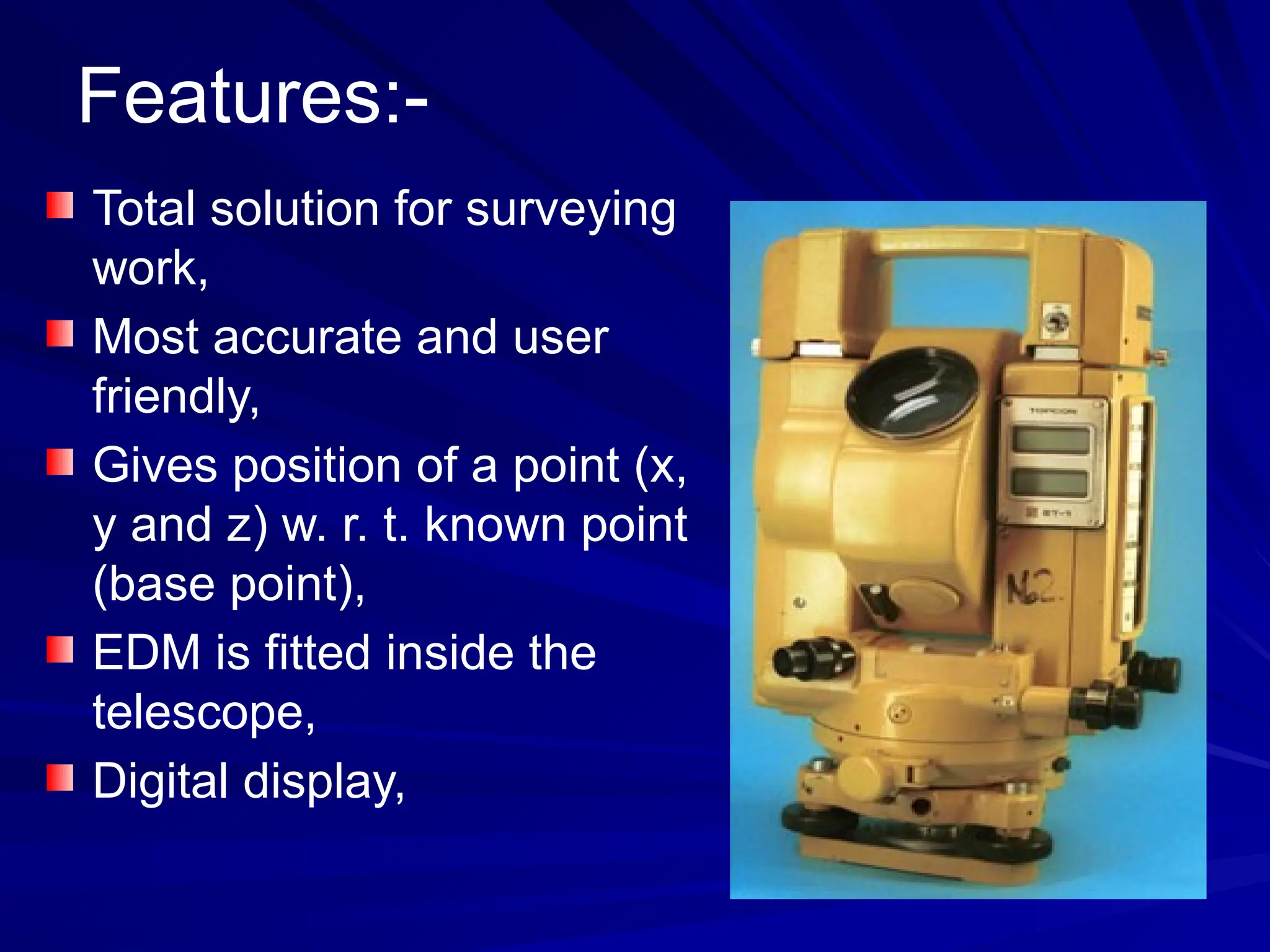 Features:-
Total solution for surveying
work,
Most accurate and user
friendly,
Gives position of a point (x,
y and z) w. r. t. known point
(base point),
EDM is fitted inside the
telescope,
Digital display,
 