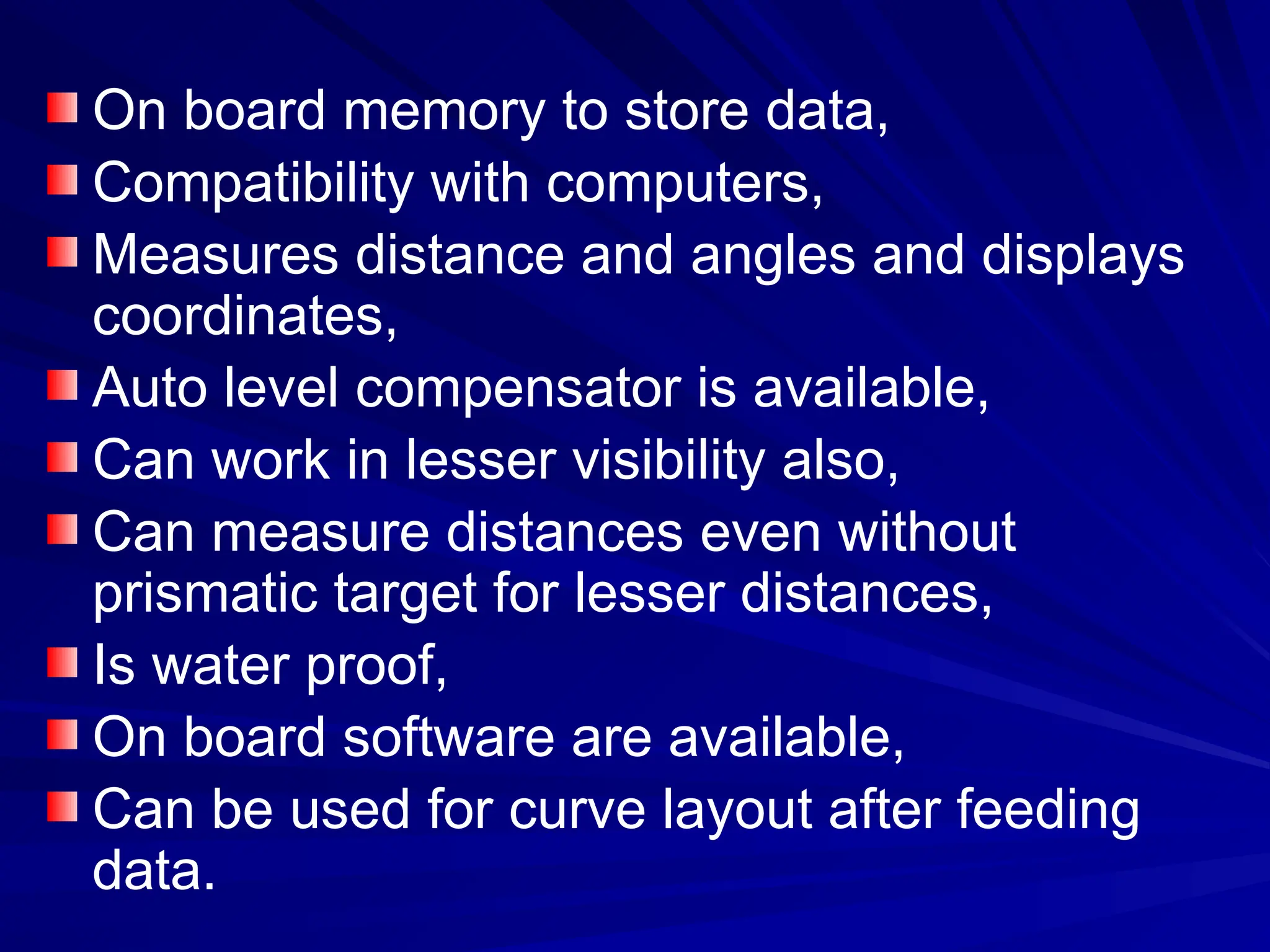 On board memory to store data,
Compatibility with computers,
Measures distance and angles and displays
coordinates,
Auto level compensator is available,
Can work in lesser visibility also,
Can measure distances even without
prismatic target for lesser distances,
Is water proof,
On board software are available,
Can be used for curve layout after feeding
data.
 