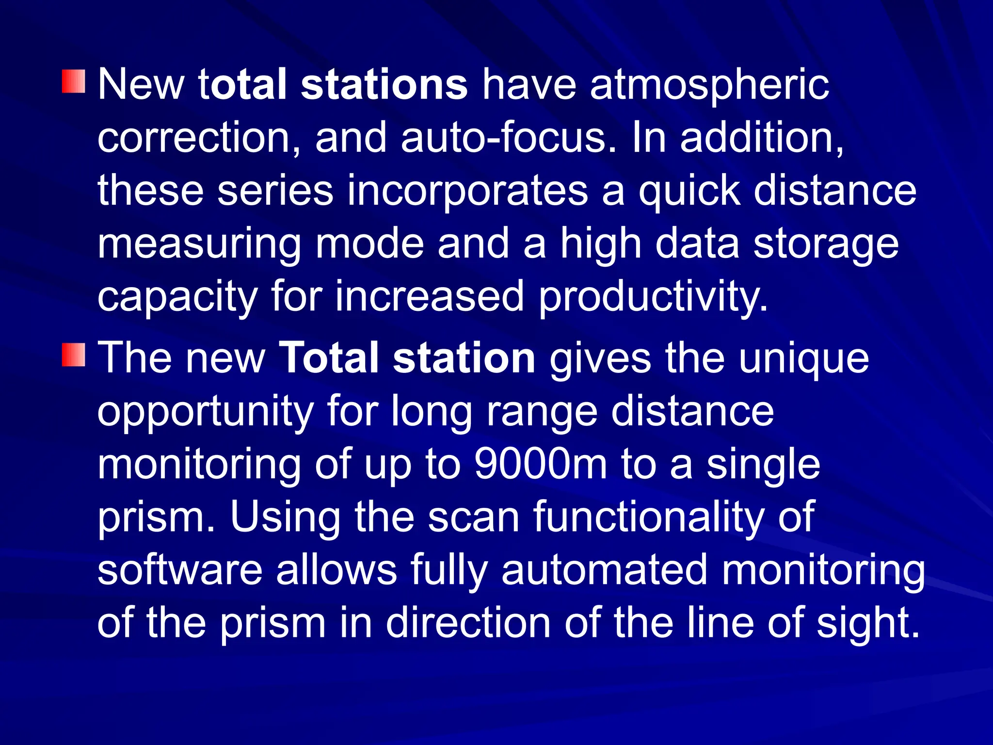 New total stations have atmospheric
correction, and auto-focus. In addition,
these series incorporates a quick distance
measuring mode and a high data storage
capacity for increased productivity.
The new Total station gives the unique
opportunity for long range distance
monitoring of up to 9000m to a single
prism. Using the scan functionality of
software allows fully automated monitoring
of the prism in direction of the line of sight.
 