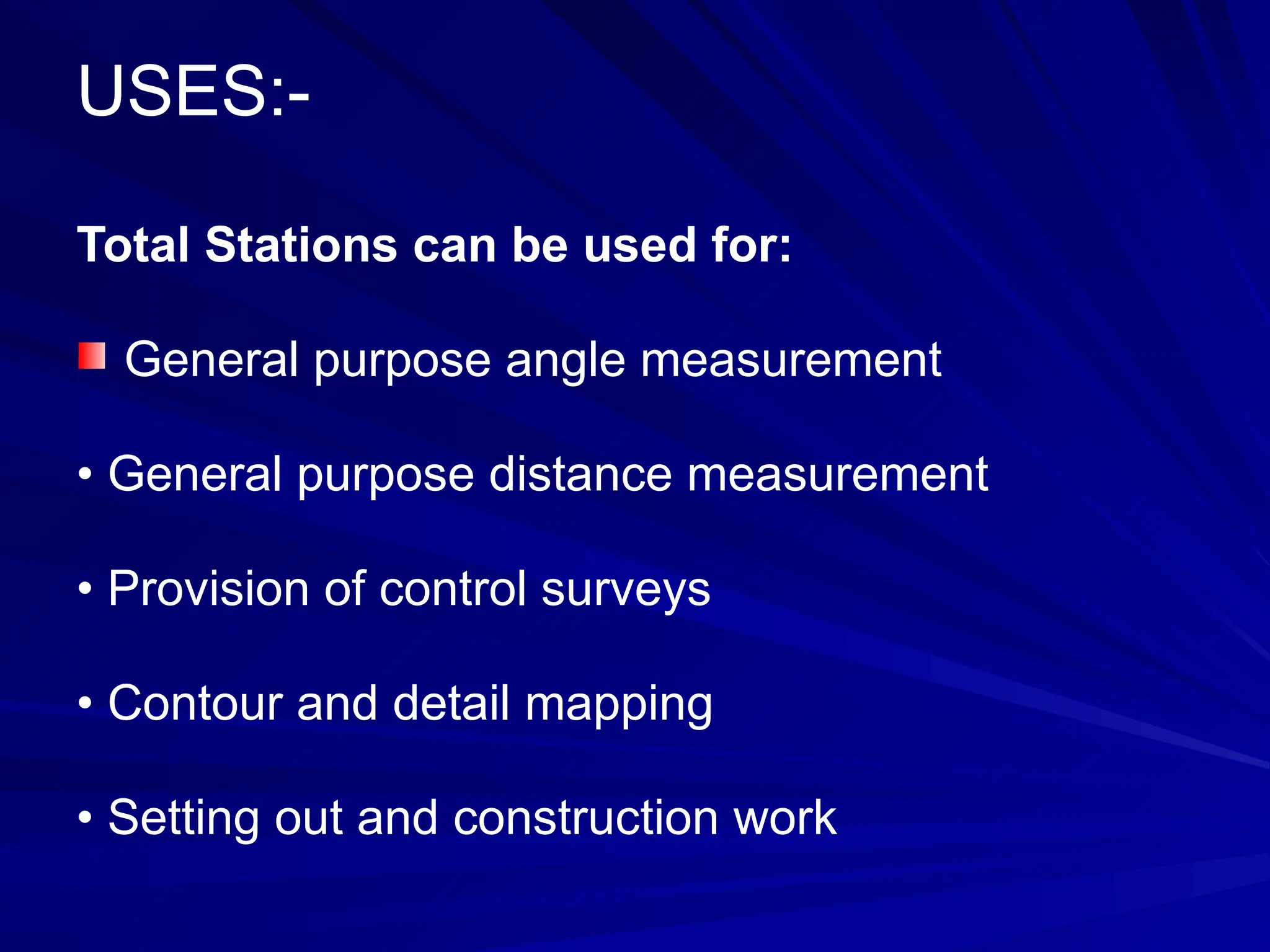 USES:-
Total Stations can be used for:
General purpose angle measurement
• General purpose distance measurement
• Provision of control surveys
• Contour and detail mapping
• Setting out and construction work
 