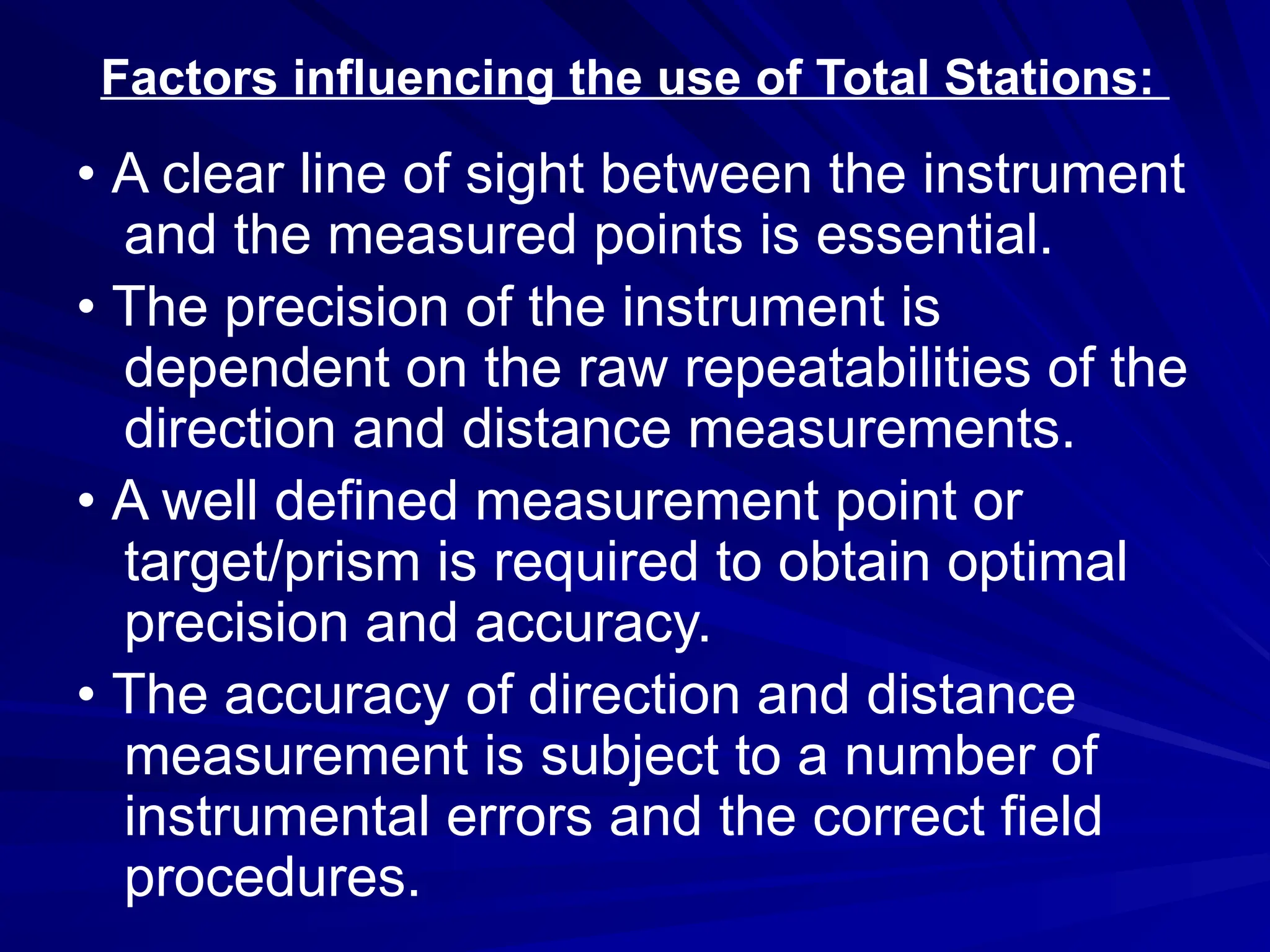 Factors influencing the use of Total Stations:
• A clear line of sight between the instrument
and the measured points is essential.
• The precision of the instrument is
dependent on the raw repeatabilities of the
direction and distance measurements.
• A well defined measurement point or
target/prism is required to obtain optimal
precision and accuracy.
• The accuracy of direction and distance
measurement is subject to a number of
instrumental errors and the correct field
procedures.
 