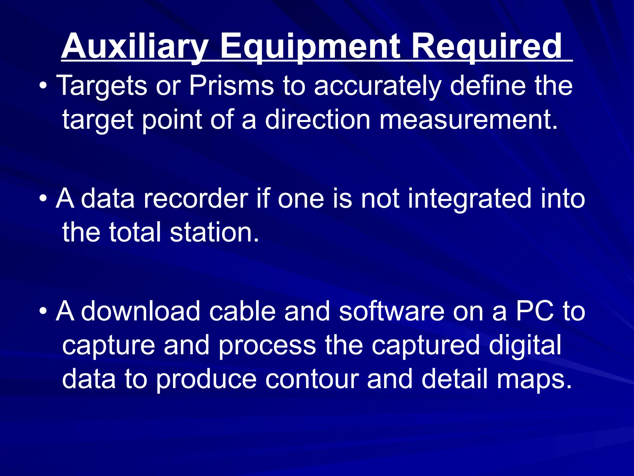 Auxiliary Equipment Required
• Targets or Prisms to accurately define the
target point of a direction measurement.
• A data recorder if one is not integrated into
the total station.
• A download cable and software on a PC to
capture and process the captured digital
data to produce contour and detail maps.
 