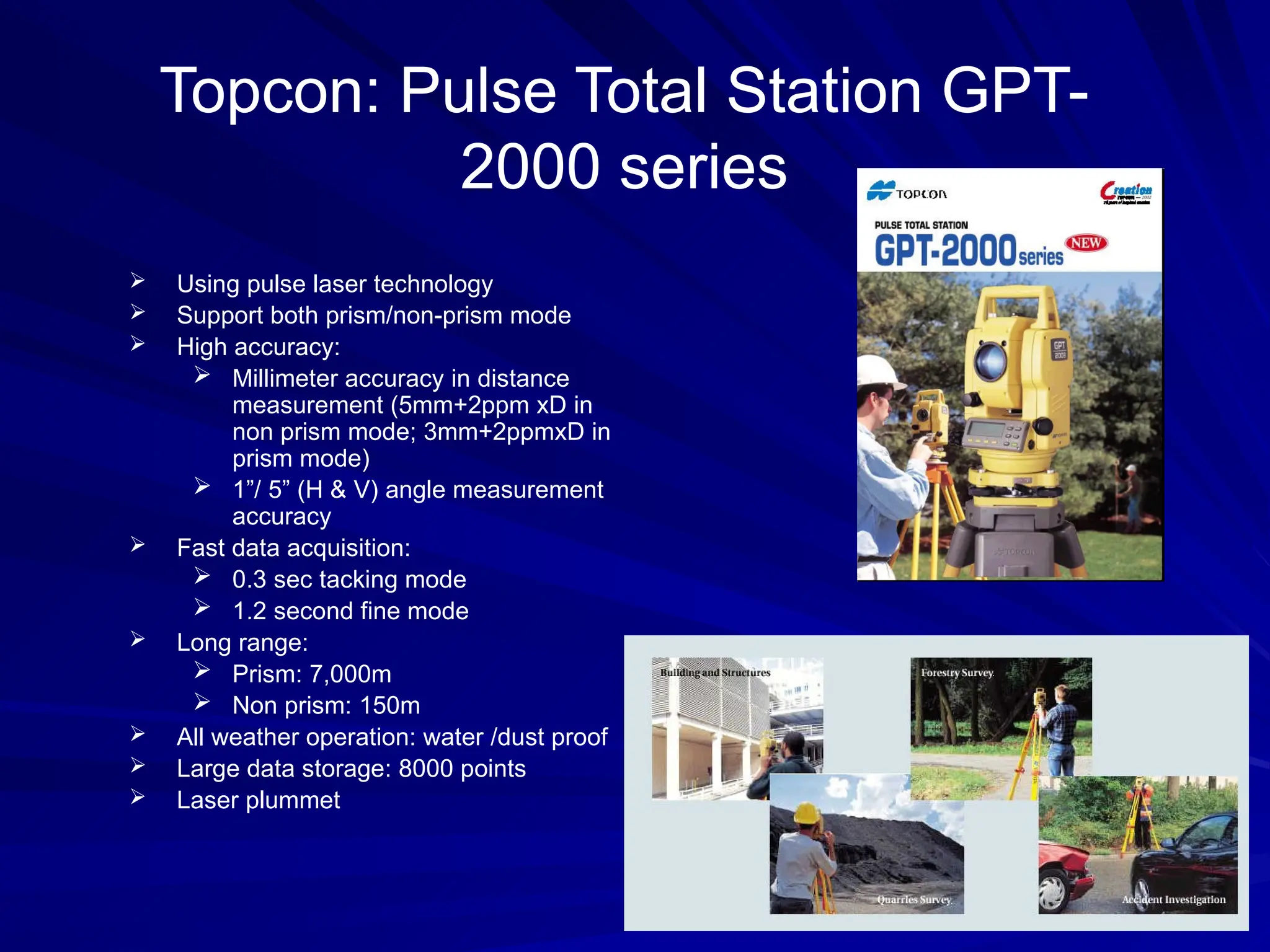 Topcon: Pulse Total Station GPT-
2000 series
 Using pulse laser technology
 Support both prism/non-prism mode
 High accuracy:
 Millimeter accuracy in distance
measurement (5mm+2ppm xD in
non prism mode; 3mm+2ppmxD in
prism mode)
 1”/ 5” (H & V) angle measurement
accuracy
 Fast data acquisition:
 0.3 sec tacking mode
 1.2 second fine mode
 Long range:
 Prism: 7,000m
 Non prism: 150m
 All weather operation: water /dust proof
 Large data storage: 8000 points
 Laser plummet
 