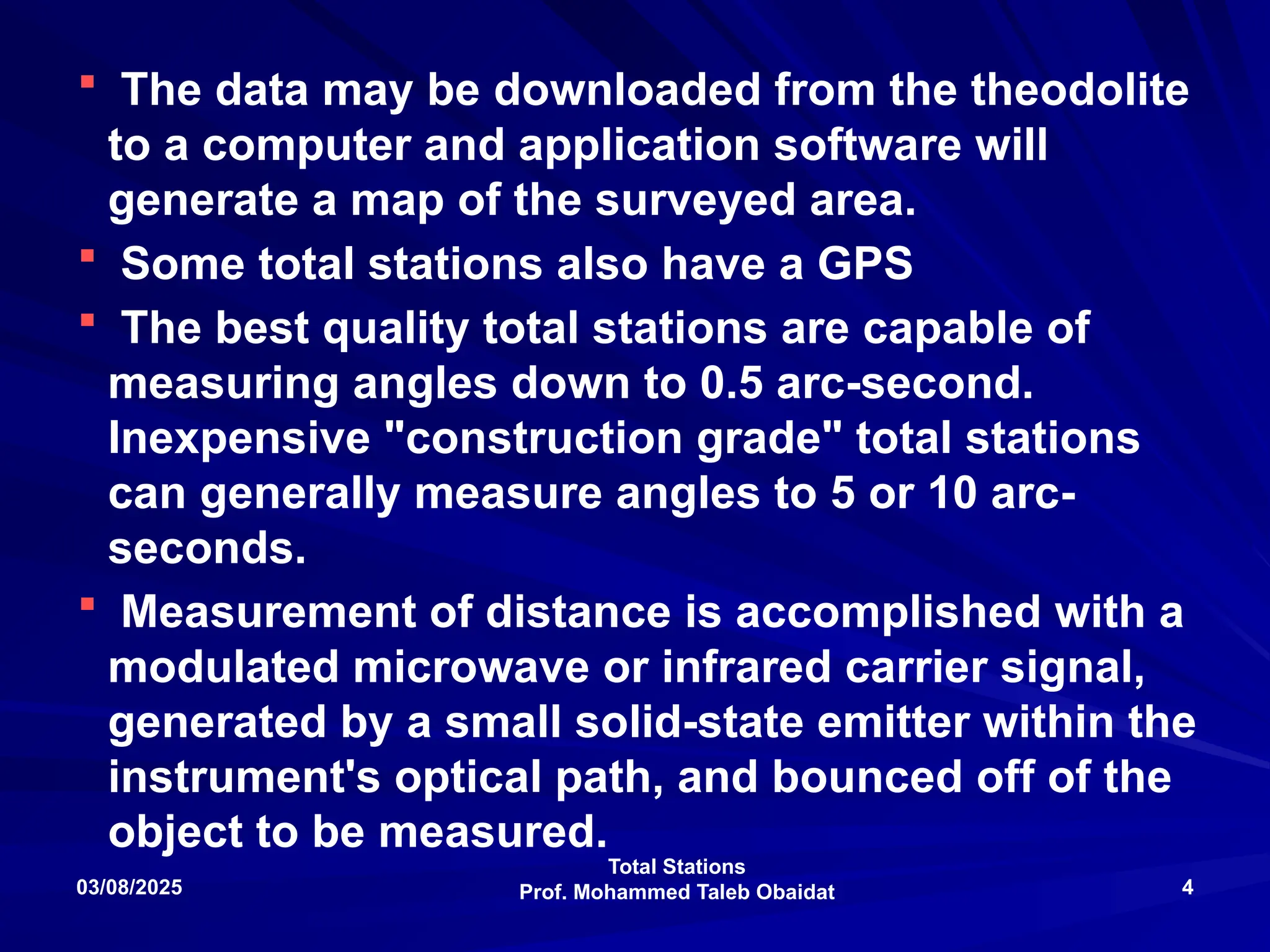 Total Stations
Prof. Mohammed Taleb Obaidat
03/08/2025 4
 The data may be downloaded from the theodolite
to a computer and application software will
generate a map of the surveyed area.
 Some total stations also have a GPS
 The best quality total stations are capable of
measuring angles down to 0.5 arc-second.
Inexpensive "construction grade" total stations
can generally measure angles to 5 or 10 arc-
seconds.
 Measurement of distance is accomplished with a
modulated microwave or infrared carrier signal,
generated by a small solid-state emitter within the
instrument's optical path, and bounced off of the
object to be measured.
 