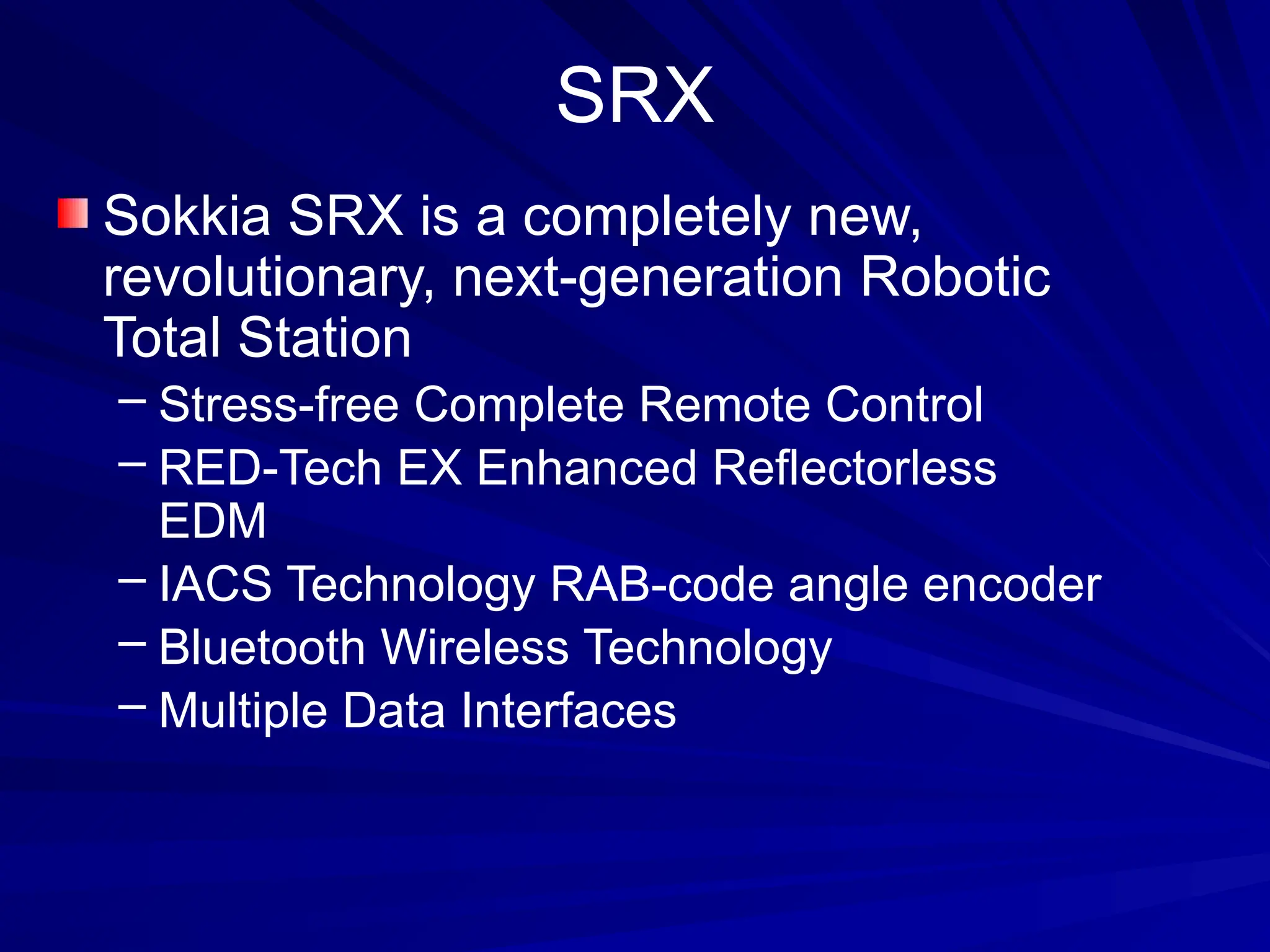 SRX
Sokkia SRX is a completely new,
revolutionary, next-generation Robotic
Total Station
– Stress-free Complete Remote Control
– RED-Tech EX Enhanced Reflectorless
EDM
– IACS Technology RAB-code angle encoder
– Bluetooth Wireless Technology
– Multiple Data Interfaces
 