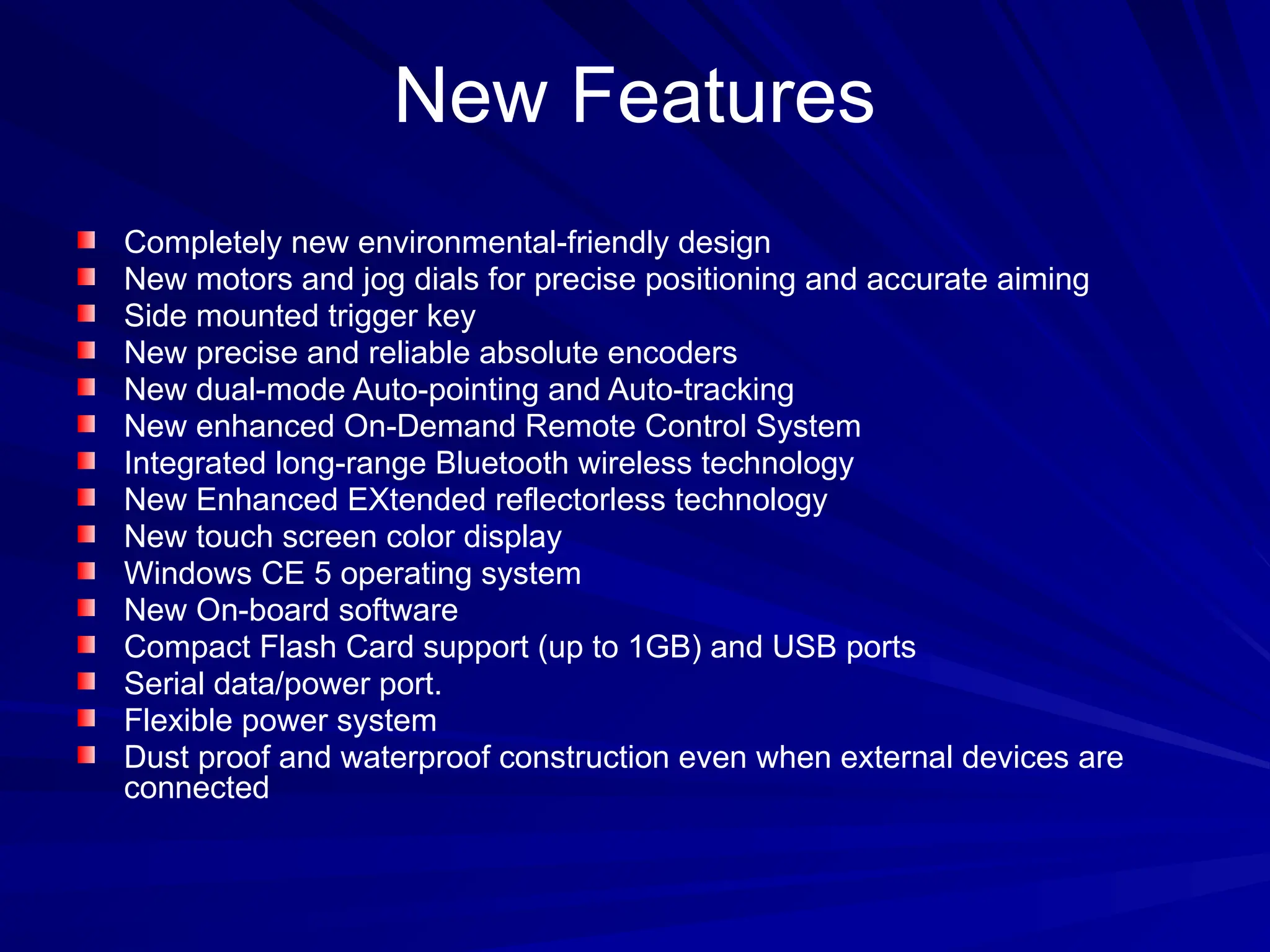 New Features
Completely new environmental-friendly design
New motors and jog dials for precise positioning and accurate aiming
Side mounted trigger key
New precise and reliable absolute encoders
New dual-mode Auto-pointing and Auto-tracking
New enhanced On-Demand Remote Control System
Integrated long-range Bluetooth wireless technology
New Enhanced EXtended reflectorless technology
New touch screen color display
Windows CE 5 operating system
New On-board software
Compact Flash Card support (up to 1GB) and USB ports
Serial data/power port.
Flexible power system
Dust proof and waterproof construction even when external devices are
connected
 