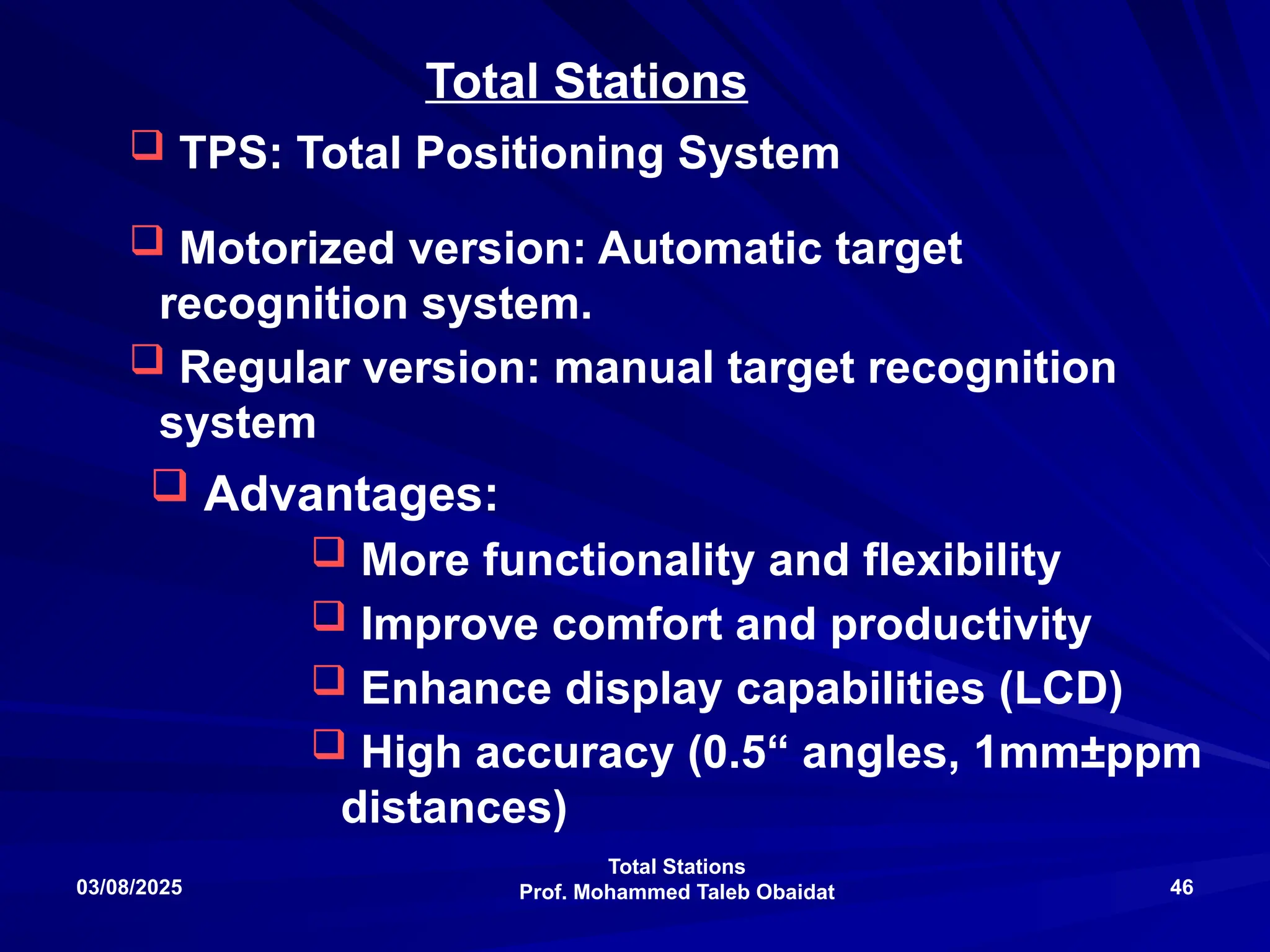 Total Stations
Prof. Mohammed Taleb Obaidat
03/08/2025 46
 TPS: Total Positioning System
 Motorized version: Automatic target
recognition system.
 Regular version: manual target recognition
system
Total Stations
 Advantages:
 More functionality and flexibility
 Improve comfort and productivity
 Enhance display capabilities (LCD)
 High accuracy (0.5“ angles, 1mm±ppm
distances)
 
