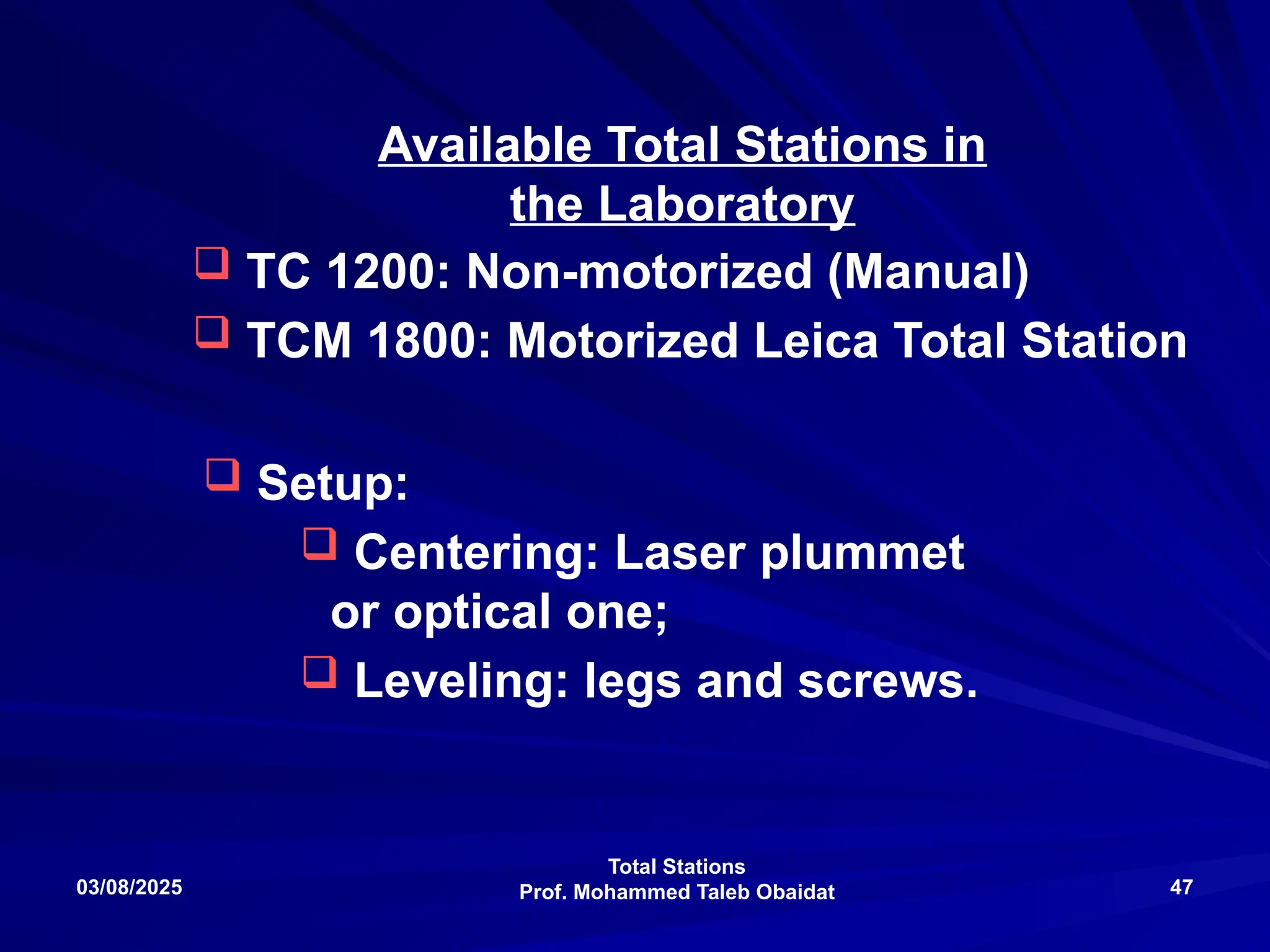 Total Stations
Prof. Mohammed Taleb Obaidat
03/08/2025 47
Available Total Stations in
the Laboratory
 TC 1200: Non-motorized (Manual)
 TCM 1800: Motorized Leica Total Station
 Setup:
 Centering: Laser plummet
or optical one;
 Leveling: legs and screws.
 
