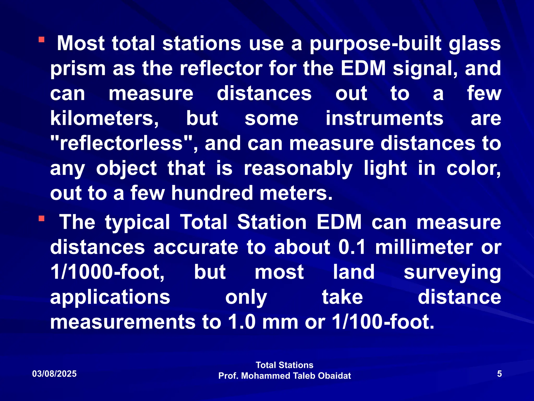 Total Stations
Prof. Mohammed Taleb Obaidat
03/08/2025 5
 Most total stations use a purpose-built glass
prism as the reflector for the EDM signal, and
can measure distances out to a few
kilometers, but some instruments are
"reflectorless", and can measure distances to
any object that is reasonably light in color,
out to a few hundred meters.
 The typical Total Station EDM can measure
distances accurate to about 0.1 millimeter or
1/1000-foot, but most land surveying
applications only take distance
measurements to 1.0 mm or 1/100-foot.
 
