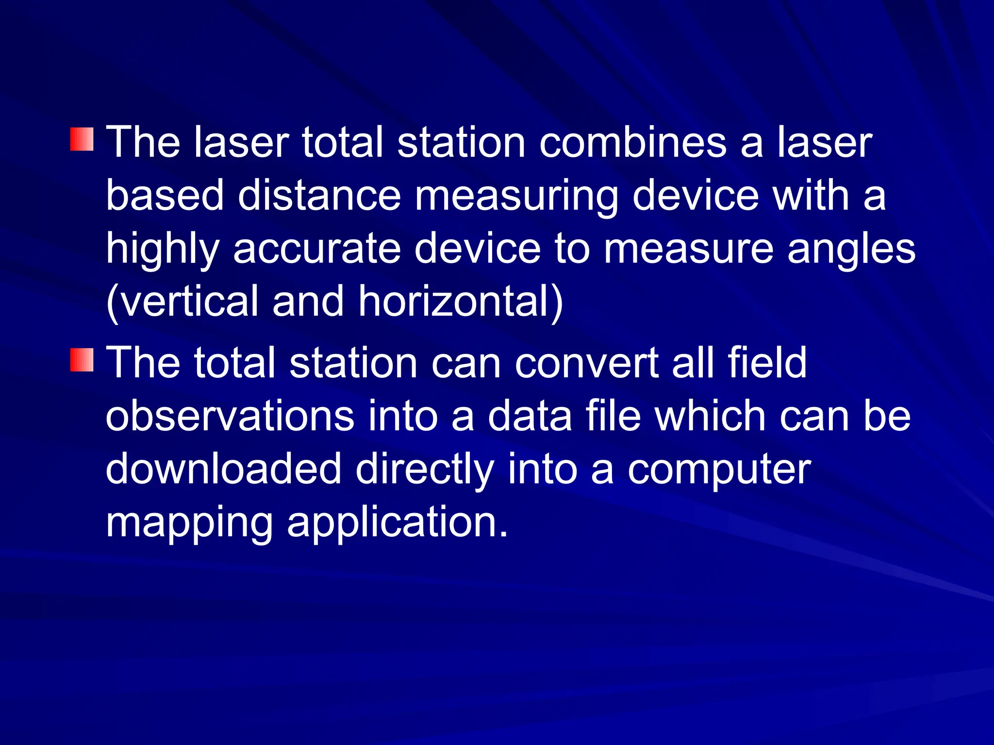 The laser total station combines a laser
based distance measuring device with a
highly accurate device to measure angles
(vertical and horizontal)
The total station can convert all field
observations into a data file which can be
downloaded directly into a computer
mapping application.
 
