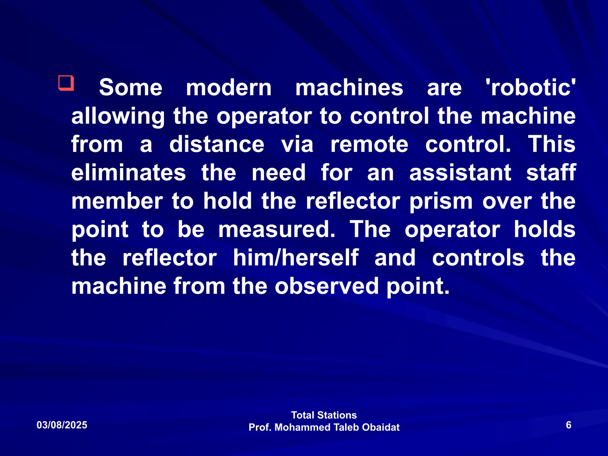 Total Stations
Prof. Mohammed Taleb Obaidat
03/08/2025 6
 Some modern machines are 'robotic'
allowing the operator to control the machine
from a distance via remote control. This
eliminates the need for an assistant staff
member to hold the reflector prism over the
point to be measured. The operator holds
the reflector him/herself and controls the
machine from the observed point.
 
