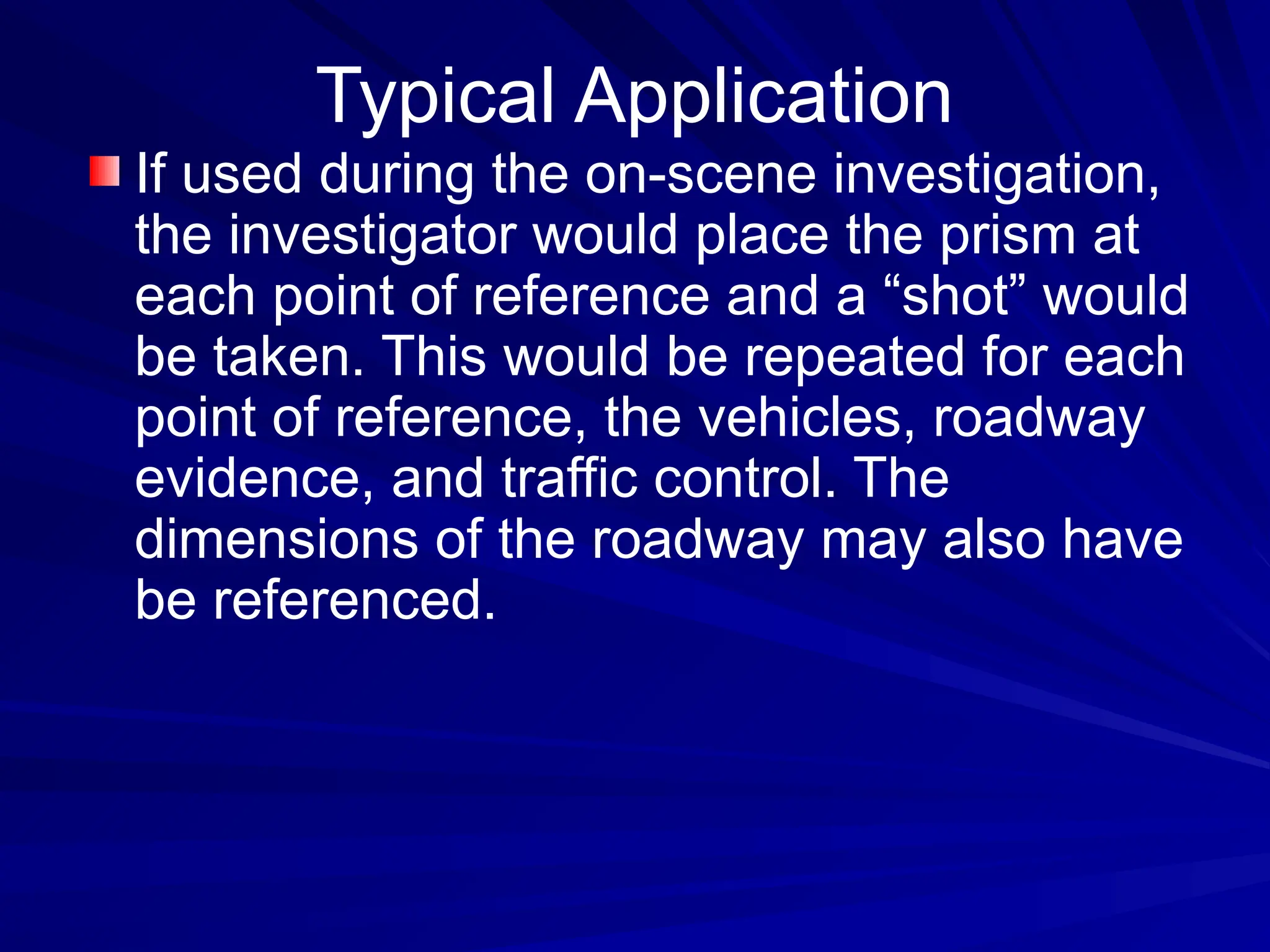 If used during the on-scene investigation,
the investigator would place the prism at
each point of reference and a “shot” would
be taken. This would be repeated for each
point of reference, the vehicles, roadway
evidence, and traffic control. The
dimensions of the roadway may also have
be referenced.
Typical Application
 