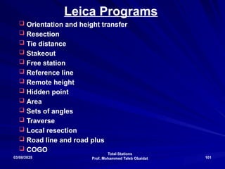 Total Stations
Prof. Mohammed Taleb Obaidat
03/08/2025 101
Leica Programs
 Orientation and height transfer
 Resection
 Tie distance
 Stakeout
 Free station
 Reference line
 Remote height
 Hidden point
 Area
 Sets of angles
 Traverse
 Local resection
 Road line and road plus
 COGO
 