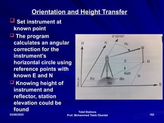 Total Stations
Prof. Mohammed Taleb Obaidat
03/08/2025 102
Orientation and Height Transfer
 Set instrument at
known point
 The program
calculates an angular
correction for the
instrument’s
horizontal circle using
reference points with
known E and N
 Knowing height of
instrument and
reflector, station
elevation could be
found
 