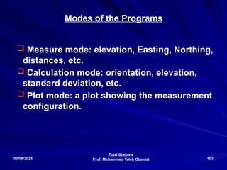 Total Stations
Prof. Mohammed Taleb Obaidat
03/08/2025 103
Modes of the Programs
 Measure mode: elevation, Easting, Northing,
distances, etc.
 Calculation mode: orientation, elevation,
standard deviation, etc.
 Plot mode: a plot showing the measurement
configuration.
 