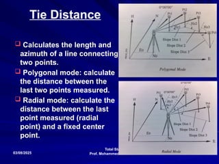 Total Stations
Prof. Mohammed Taleb Obaidat
03/08/2025 105
Tie Distance
 Calculates the length and
azimuth of a line connecting
two points.
 Polygonal mode: calculate
the distance between the
last two points measured.
 Radial mode: calculate the
distance between the last
point measured (radial
point) and a fixed center
point.
 