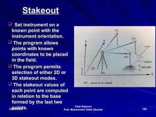 Total Stations
Prof. Mohammed Taleb Obaidat
03/08/2025 106
Stakeout
 Set instrument on a
known point with the
instrument orientation.
 The program allows
points with known
coordinates to be placed
in the field.
 The program permits
selection of either 2D or
3D stakeout modes.
 The stakeout values of
each point are computed
in relation to the base
formed by the last two
points.
 
