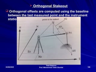 Total Stations
Prof. Mohammed Taleb Obaidat
03/08/2025 108
 Orthogonal Stakeout
 Orthogonal offsets are computed using the baseline
between the last measured point and the instrument
station
 