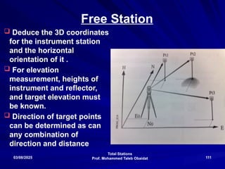 Total Stations
Prof. Mohammed Taleb Obaidat
03/08/2025 111
Free Station
 Deduce the 3D coordinates
for the instrument station
and the horizontal
orientation of it .
 For elevation
measurement, heights of
instrument and reflector,
and target elevation must
be known.
 Direction of target points
can be determined as can
any combination of
direction and distance
 