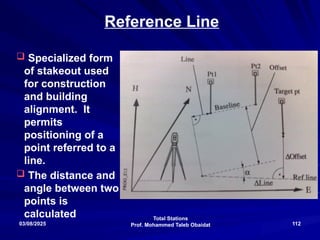 Total Stations
Prof. Mohammed Taleb Obaidat
03/08/2025 112
Reference Line
 Specialized form
of stakeout used
for construction
and building
alignment. It
permits
positioning of a
point referred to a
line.
 The distance and
angle between two
points is
calculated
 