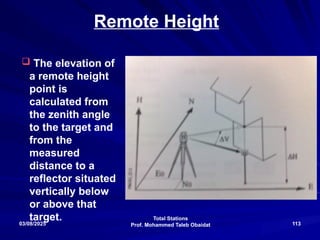 Total Stations
Prof. Mohammed Taleb Obaidat
03/08/2025 113
Remote Height
 The elevation of
a remote height
point is
calculated from
the zenith angle
to the target and
from the
measured
distance to a
reflector situated
vertically below
or above that
target.
 