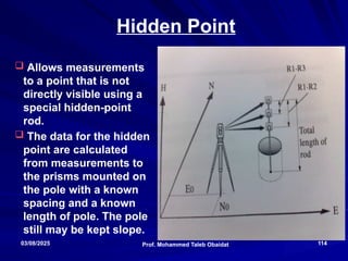 Total Stations
Prof. Mohammed Taleb Obaidat
03/08/2025 114
Hidden Point
 Allows measurements
to a point that is not
directly visible using a
special hidden-point
rod.
 The data for the hidden
point are calculated
from measurements to
the prisms mounted on
the pole with a known
spacing and a known
length of pole. The pole
still may be kept slope.
 