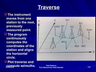 Total Stations
Prof. Mohammed Taleb Obaidat
03/08/2025 119
Traverse
 The instrument
moves from one
station to the next,
previously
measured point.
 The program
continuously
computes the
coordinates of the
station and aligns
the horizontal
circle.
 Plot traverse and
compute azimuths.
 