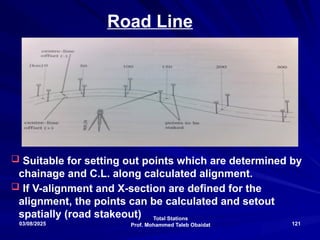 Total Stations
Prof. Mohammed Taleb Obaidat
03/08/2025 121
Road Line
 Suitable for setting out points which are determined by
chainage and C.L. along calculated alignment.
 If V-alignment and X-section are defined for the
alignment, the points can be calculated and setout
spatially (road stakeout)
 