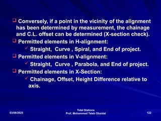 Total Stations
Prof. Mohammed Taleb Obaidat
03/08/2025 122
 Conversely, if a point in the vicinity of the alignment
has been determined by measurement, the chainage
and C.L. offset can be determined (X-section check).
 Permitted elements in H-alignment:
 Straight, Curve , Spiral, and End of project.
 Permitted elements in V-alignment:
 Straight, Curve , Parabola, and End of project.
 Permitted elements in X-Section:
 Chainage, Offset, Height Difference relative to
axis.
 