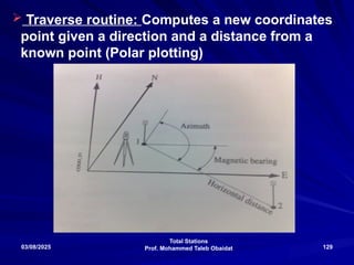 Total Stations
Prof. Mohammed Taleb Obaidat
03/08/2025 129
 Traverse routine: Computes a new coordinates
point given a direction and a distance from a
known point (Polar plotting)
 