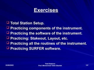 Total Stations
Prof. Mohammed Taleb Obaidat
03/08/2025 137
Exercises
 Total Station Setup.
 Practicing components of the instrument.
 Practicing the software of the instrument.
 Practicing: Stakeout, Layout, etc.
 Practicing all the routines of the instrument.
 Practicing SURFER software.
 