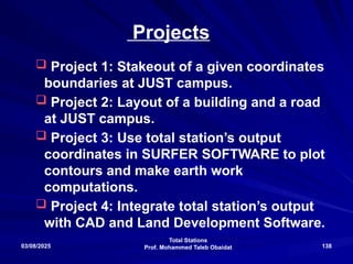 Total Stations
Prof. Mohammed Taleb Obaidat
03/08/2025 138
Projects
 Project 1: Stakeout of a given coordinates
boundaries at JUST campus.
 Project 2: Layout of a building and a road
at JUST campus.
 Project 3: Use total station’s output
coordinates in SURFER SOFTWARE to plot
contours and make earth work
computations.
 Project 4: Integrate total station’s output
with CAD and Land Development Software.
 