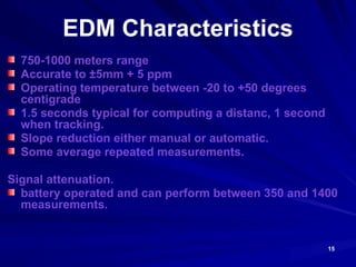 15
EDM Characteristics
750-1000 meters range
Accurate to ±5mm + 5 ppm
Operating temperature between -20 to +50 degrees
centigrade
1.5 seconds typical for computing a distanc, 1 second
when tracking.
Slope reduction either manual or automatic.
Some average repeated measurements.
Signal attenuation.
battery operated and can perform between 350 and 1400
measurements.
 